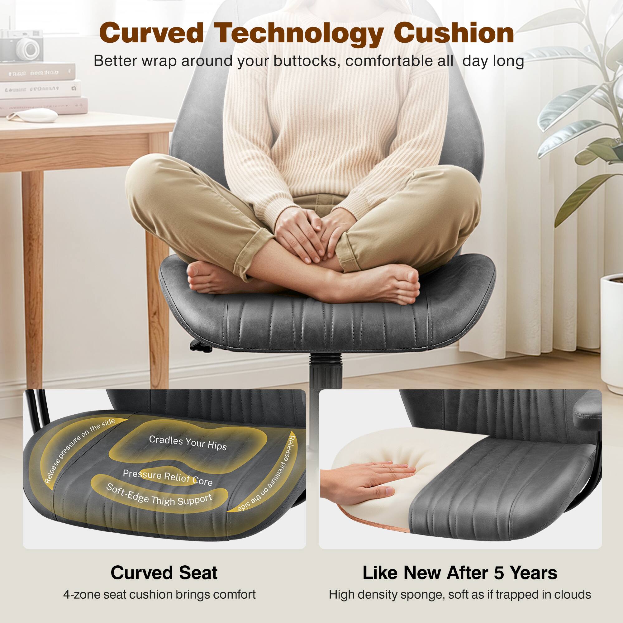 Curved Technology Cushion  
Better wrap around your buttocks, comfortable all day long  

Curved Seat  
4-zone seat cushion brings comfort  

Like New After 5 Years  
High density sponge, soft as if trapped in clouds  

- Cradles Your Hips  
- Pressure Relief Core  
- Soft-Edge Thigh Support  
- Reduced pressure on the side