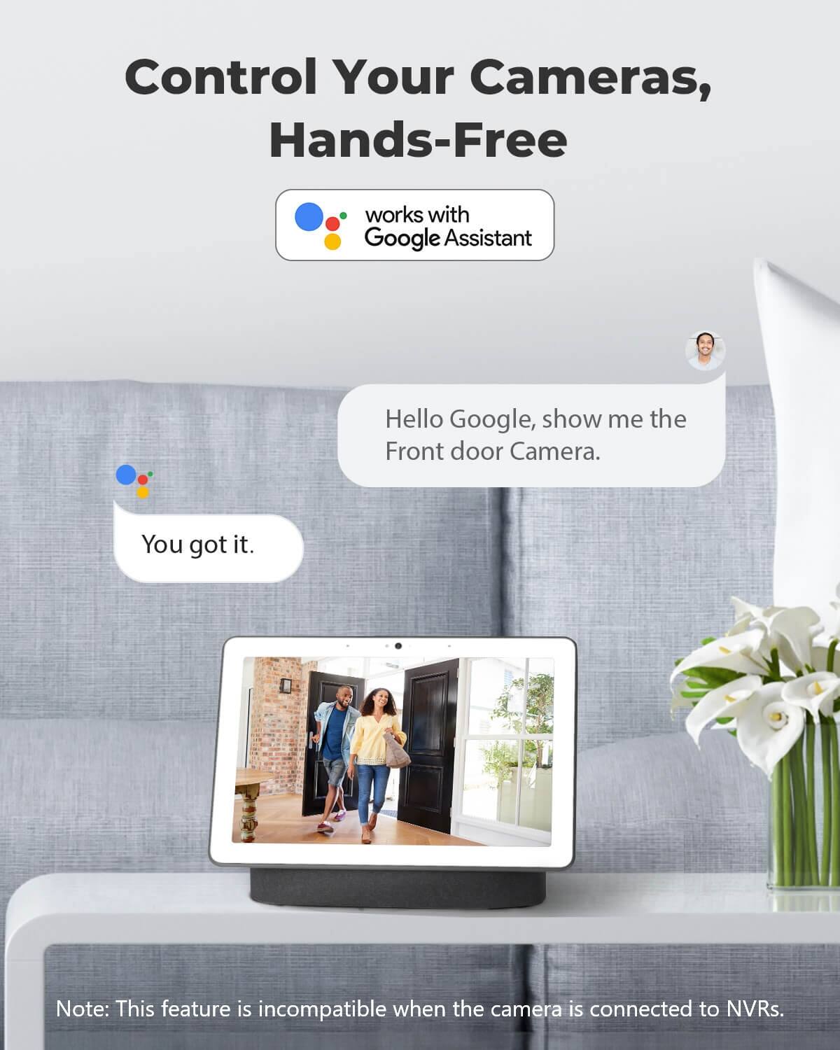 Control Your Cameras, Hands-Free

works with Google Assistant

Hello Google, show me the Front door Camera.

You got it.

Note: This feature is incompatible when the camera is connected to NVRs.