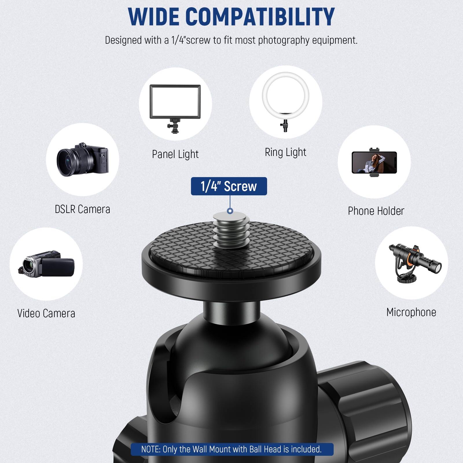 WIDE COMPATIBILITY  
Designed with a 1/4" screw to fit most photography equipment.  
Panel Light  
Ring Light  
DSLR Camera  
Phone Holder  
Video Camera  
Microphone  

NOTE: Only the Wall Mount with Ball Head is included.
