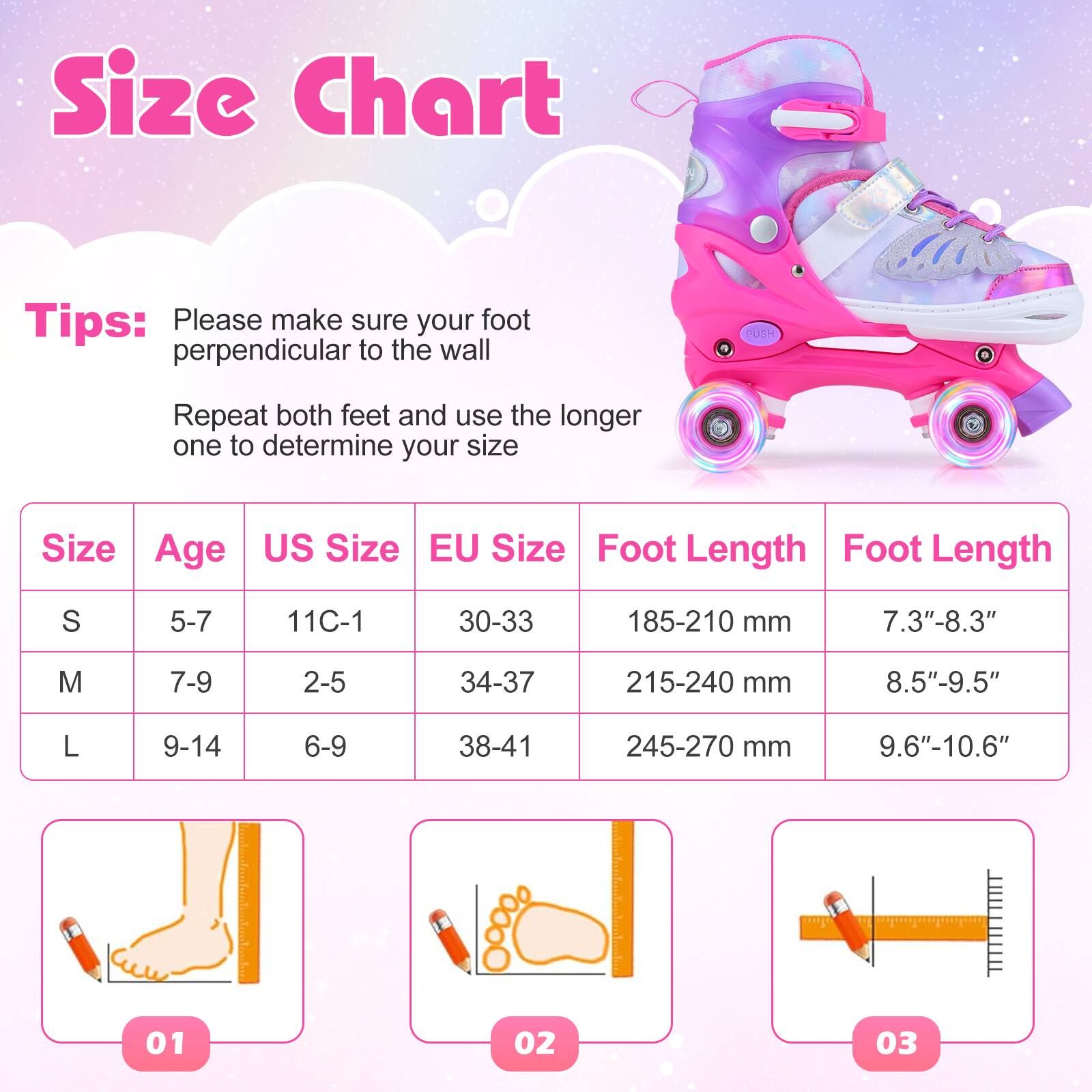 Size Chart

Tips:  
Please make sure your foot is perpendicular to the wall.  
Repeat both feet and use the longer one to determine your size.

| Size | Age  | US Size | EU Size | Foot Length | Foot Length |
|------|------|--------|--------|------------|------------|
| S    | 5-7  | 11C-1  | 30-33  | 185-210 mm  | 7.3"-8.3"   |
| M    | 7-9  | 2-5    | 34-37  | 215-240 mm  | 8.5"-9.5"   |
| L    | 9-14 | 6-9    | 38-41  | 245-270 mm  | 9.6"-10.6"  |