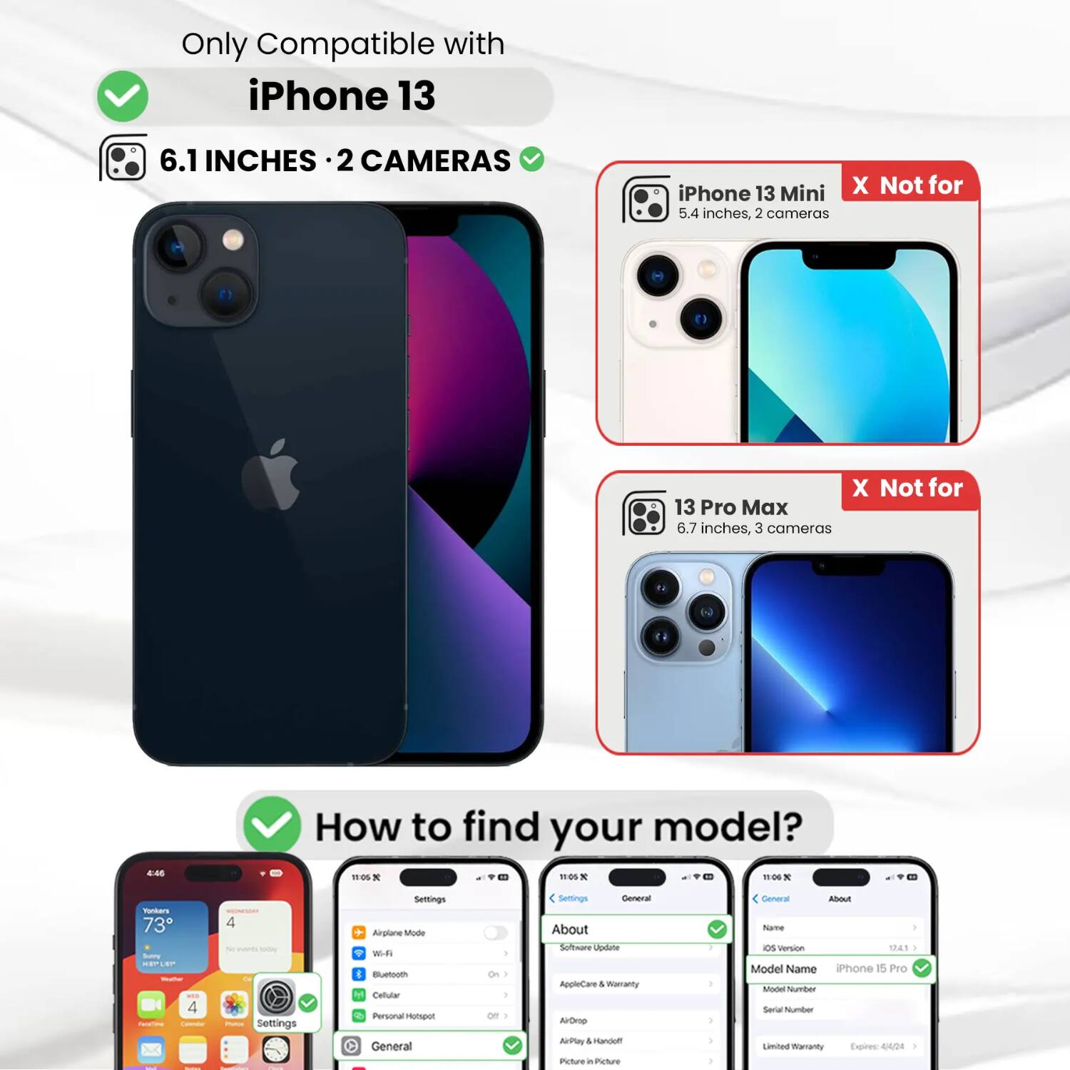 Only Compatible with iPhone 13  
6.1 INCHES · 2 CAMERAS  
iPhone 13 Mini X Not for 5.4 inches, 2 cameras  
13 Pro Max X Not for 6.7 inches, 3 cameras  

How to find your model?  
Settings  
General  
About  
Software Update  
AppleCare & Warranty  
AirDrop  
AirPlay  
Picture in Picture  
General  
About  
Name  
OS Version 12.4.1  
Model Name iPhone 15 Pro  
Model Number  
Serial Number  
Limited Warranty Expires: 4/24
