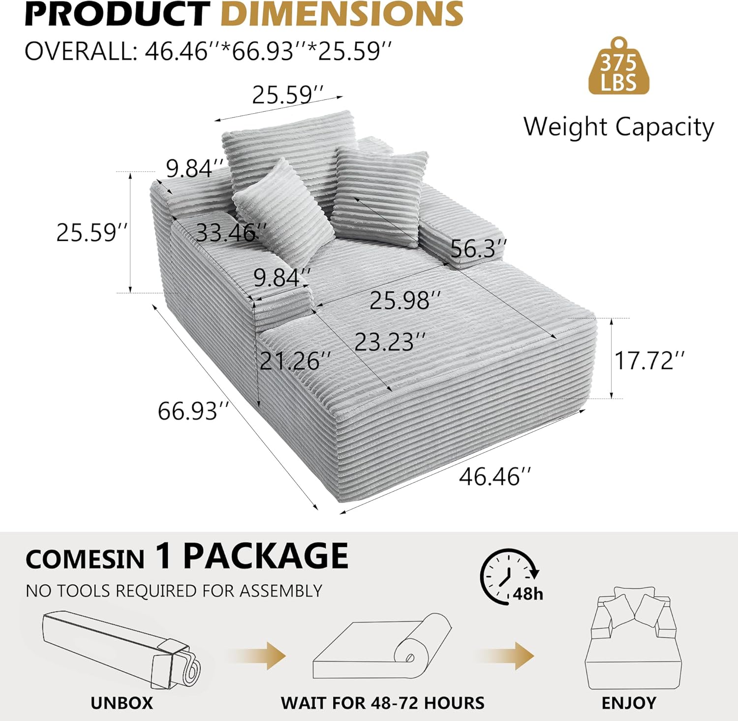 PRODUCT DIMENSIONS  
OVERALL: 46.46"*66.93"*25.59"  
Weight Capacity: 375 LBS  

COMES IN 1 PACKAGE  
NO TOOLS REQUIRED FOR ASSEMBLY  
UNBOX  
WAIT FOR 48-72 HOURS  
ENJOY
