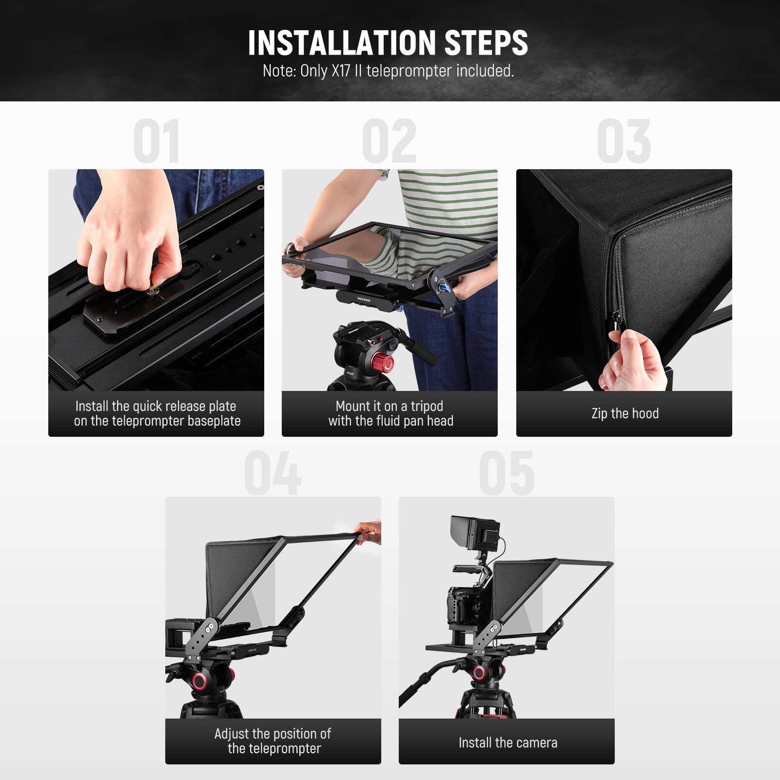 **INSTALLATION STEPS**

*Note: Only X17 II teleprompter included.*

1. Install the quick release plate on the teleprompter baseplate
2. Mount it on a tripod with the fluid pan head
3. Zip the hood
4. Adjust the position of the teleprompter
5. Install the camera