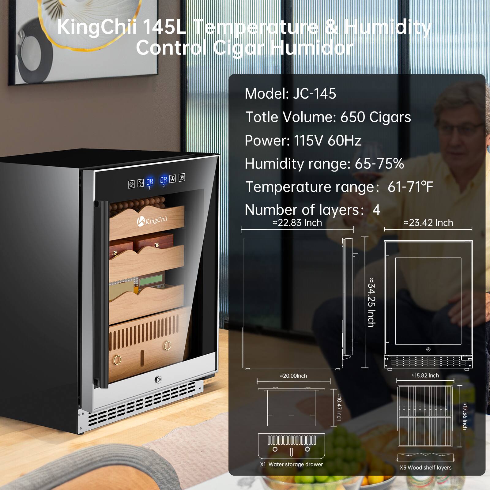KingChii 145L Temperature & Humidity Control Cigar Humidor  
Model: JC-145  
Total Volume: 650 Cigars  
Power: 115V 60Hz  
Humidity range: 65-75%  
Temperature range: 61-71°F  
Number of layers: 4  

Dimensions:  
- Width: ~22.83 Inch  
- Depth: ~23.42 Inch  
- Height: ~34.25 Inch  

Water storage drawer: 1  
Wood shelf layers: 5  

Dimensions of water storage drawer:  
- Width: ~20.00 Inch  
- Depth: ~15.82 Inch  
- Height: ~10.47 Inch  

Dimensions of wood shelf layers:  
- Width: ~17.36 Inch  
- Depth: ~15.82 Inch