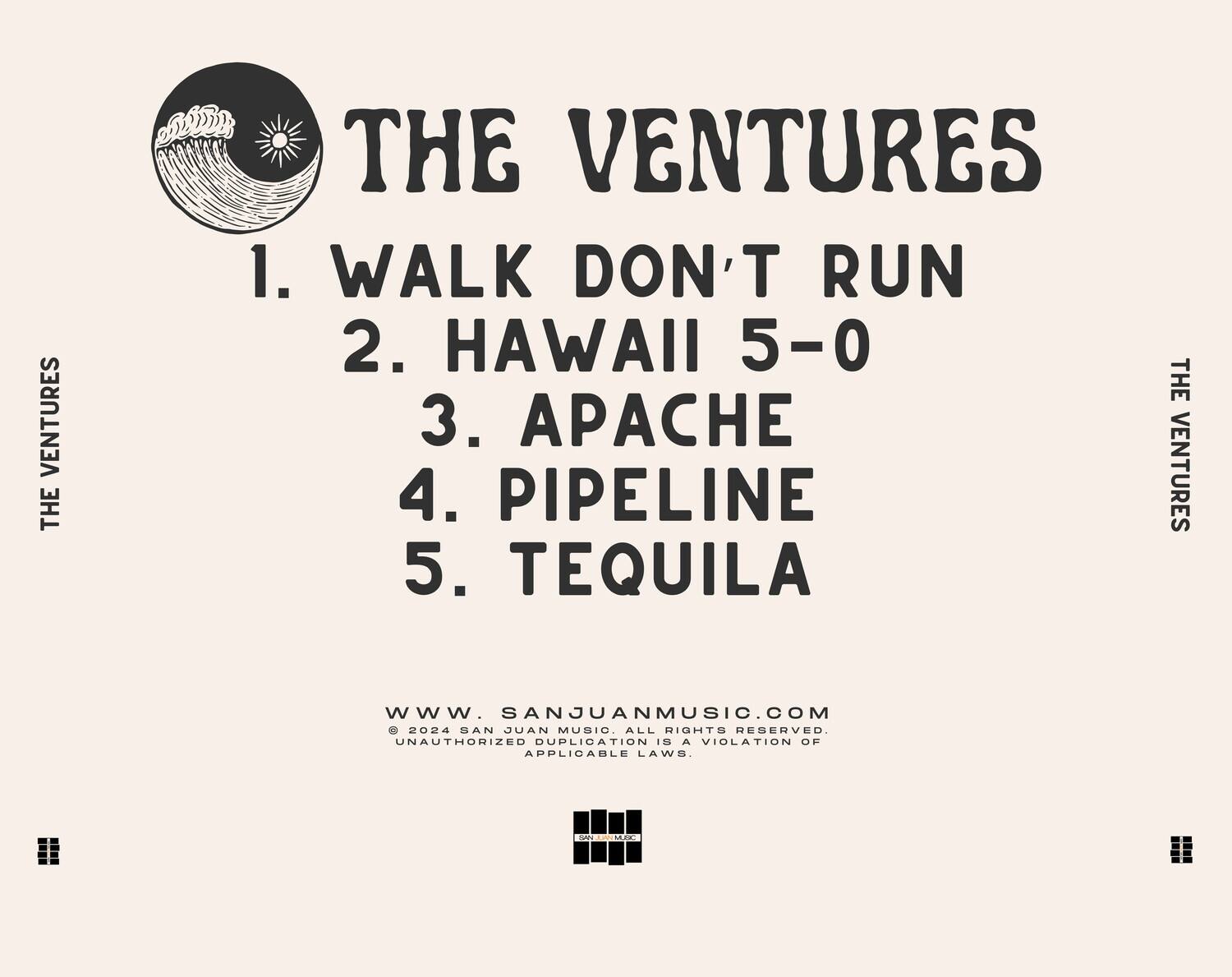 THE VENTURES

1. WALK DON'T RUN  
2. HAWAII 5-0  
3. APACHE  
4. PIPELINE  
5. TEQUILA  

WWW.SANJUANMUSIC.COM  
© 2024 SAN JUAN MUSIC. ALL RIGHTS RESERVED.  
UNAUTHORIZED DUPLICATION IS A VIOLATION OF APPLICABLE LAWS.