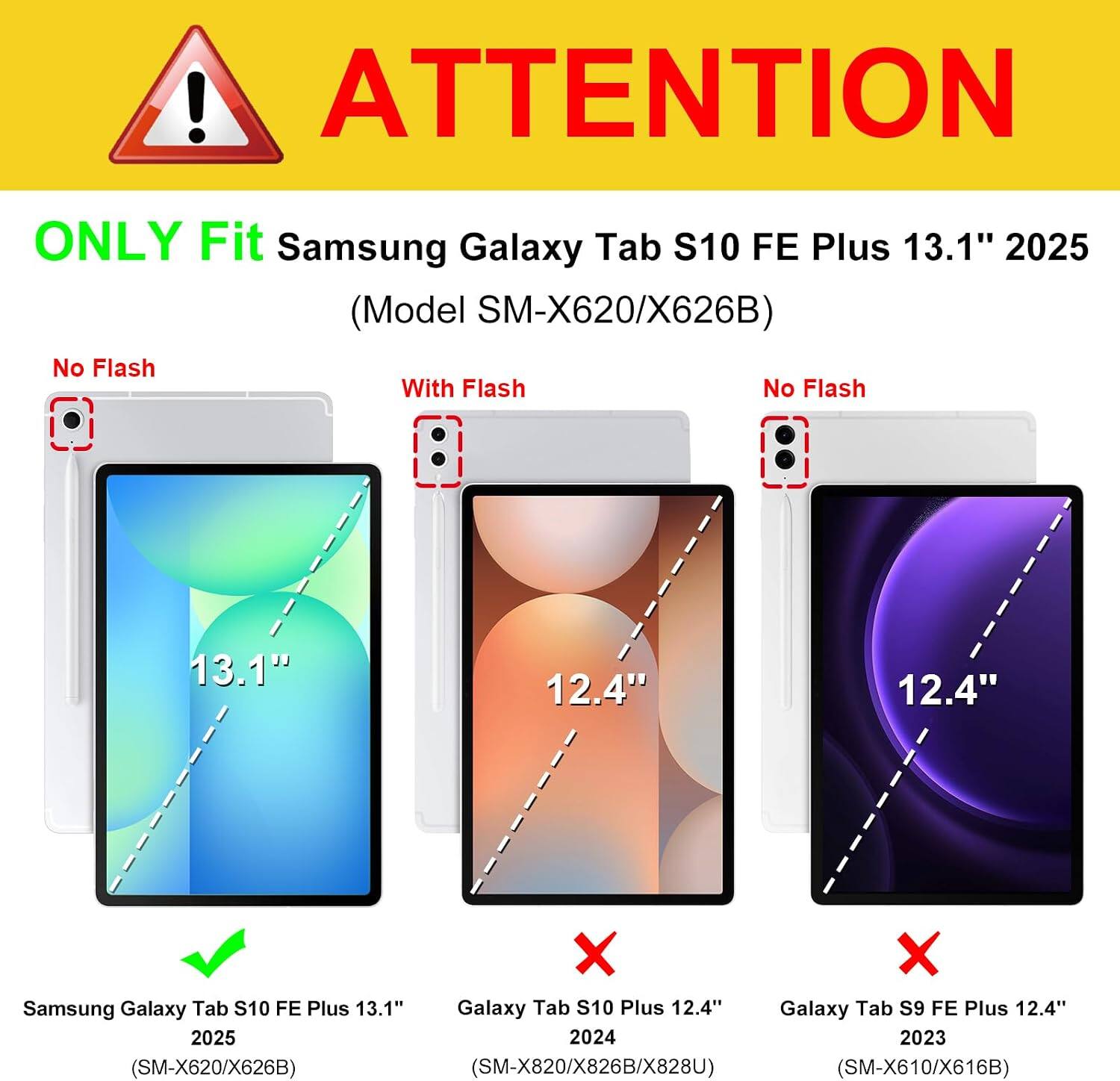 ! ATTENTION  
ONLY Fit Samsung Galaxy Tab S10 FE Plus 13.1" 2025 (Model SM-X620/X626B)  
No Flash With Flash No Flash  
13.1"  
12.4"  
12.4"  
Samsung Galaxy Tab S10 FE Plus 13.1"  
Galaxy Tab S10 Plus 12.4"  
Galaxy Tab S9 FE Plus 12.4"  
2025 2024 2023 (SM-X620/X626B) (SM-X820/X826B/X828U) (SM-X610/X616B)