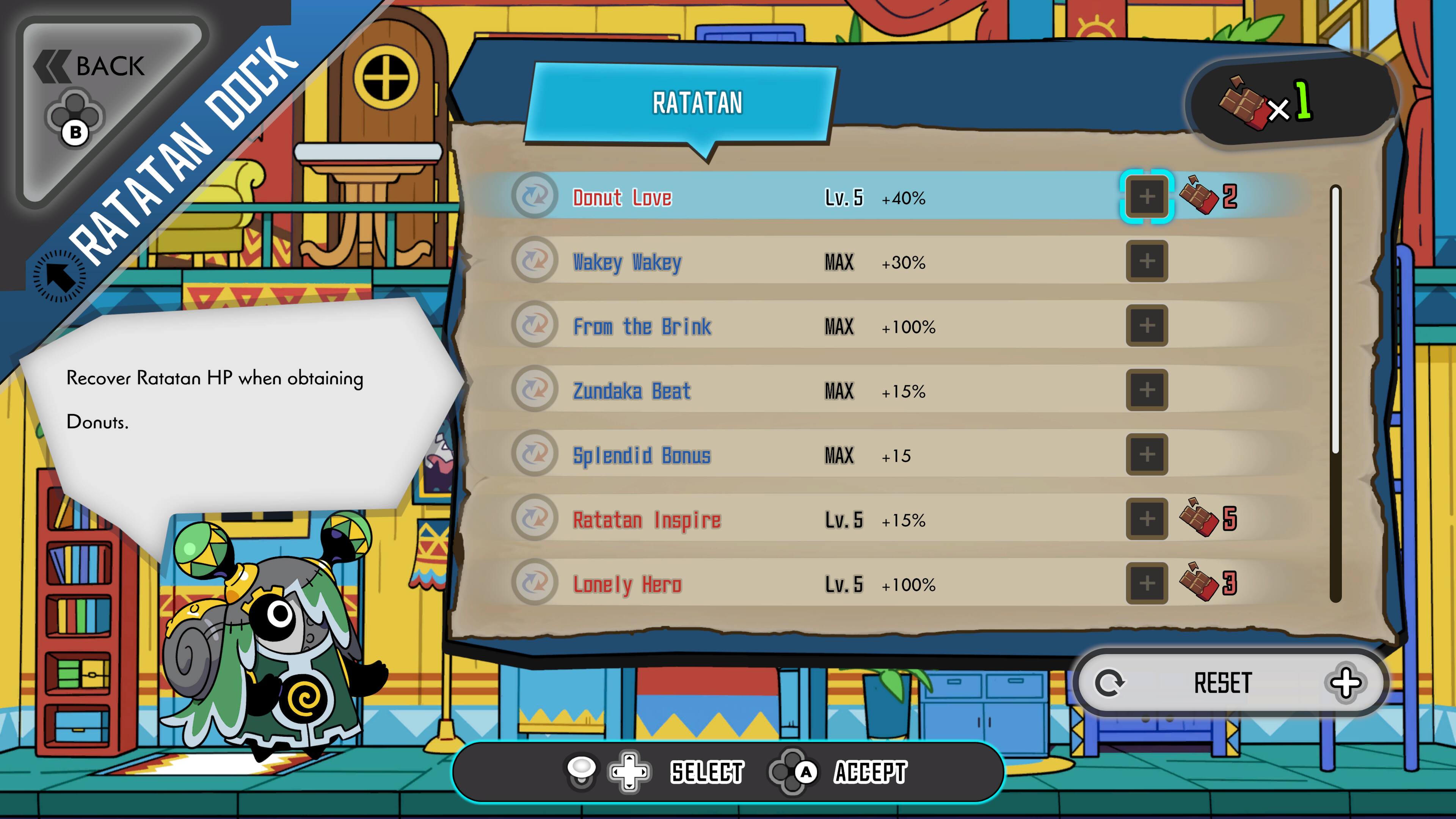 BACK  
RATATAN DOCK  

RATATAN  

Donut Love  
Lv. 5 +40% MAX  

Wakey Wakey  
MAX +30% MAX  

From the Brink  
MAX +100%  

Zundaka Beat  
MAX +15%  

Splendid Bonus  
MAX +15  

Ratatatan Inspire  
Lv. 5 +15%  

Lonely Hero  
Lv. 5 +100%  

Recover Ratatan HP when obtaining Donuts.  

RESET  
SELECT  
ACCEPT