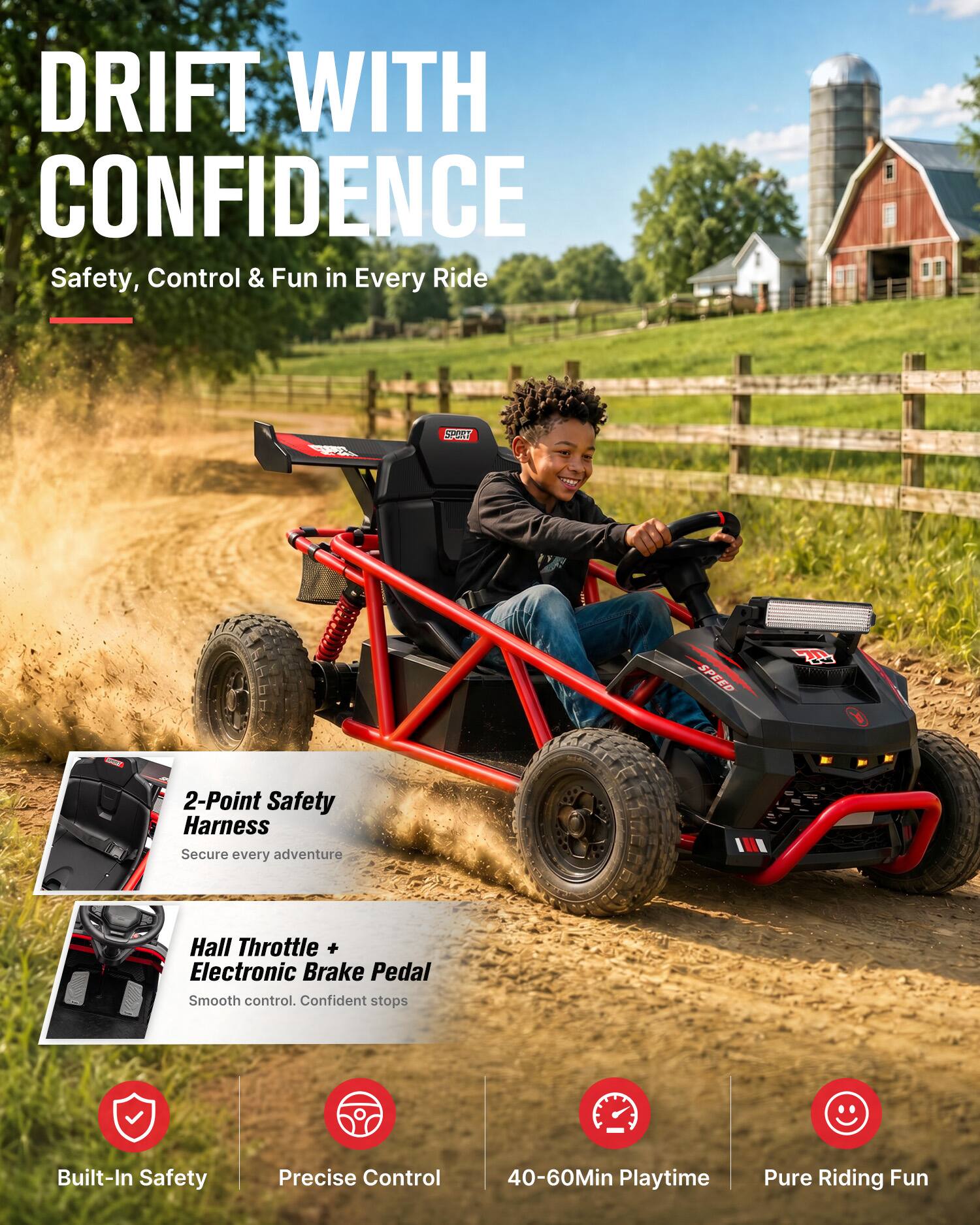 DRIFT WITH CONFIDENCE  
Safety, Control & Fun in Every Ride

- 2-Point Safety Harness  
Secure every adventure

- Hall Throttle + Electronic Brake Pedal  
Smooth control. Confident stops

- Built-In Safety  
- Precise Control  
- 40-60Min Playtime  
- Pure Riding Fun