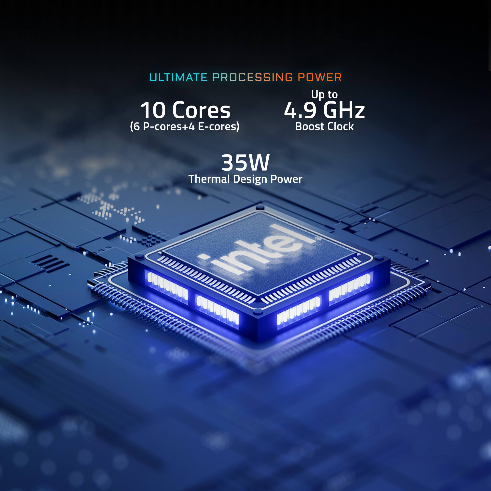 ULTIMATE PROCESSING POWER Up to 10 Cores (6 P-cores+4 E-cores) 4.9 GHz Boost Clock 35W Thermal Design Power Intel