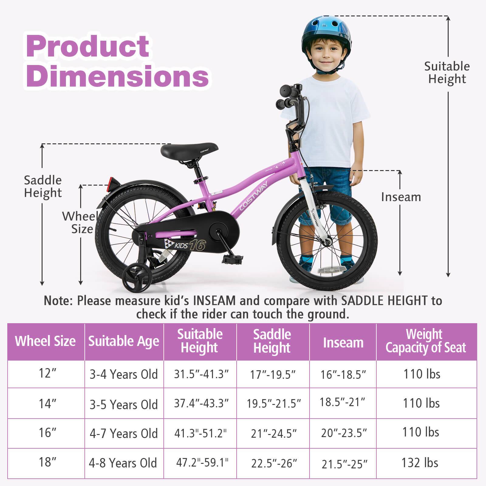 **Product Dimensions**

- Saddle Height
- Wheel Size
- Suitable Height
- Inseam

**Note:** Please measure kid's INSEAM and compare with SADDLE HEIGHT to check if the rider can touch the ground.

| Wheel Size | Suitable Age | Suitable Height | Saddle Height | Inseam | Weight Capacity of Seat |
|------------|-------------|----------------|--------------|--------|-----------------------|
| 12"        | 3-4 Years Old | 31.5"-41.3"     | 17"-19.5"     | 16"-18.5" | 110 lbs               |
| 14"        | 3-5 Years Old | 37.4"-43.3"     | 19.5"-21.5"    | 18.5"-21"  | 110 lbs               |
| 16"        | 4-7 Years Old | 41.3"-51.2"     | 21"-24.5"     | 20"-23.5" | 110 lbs               |
| 