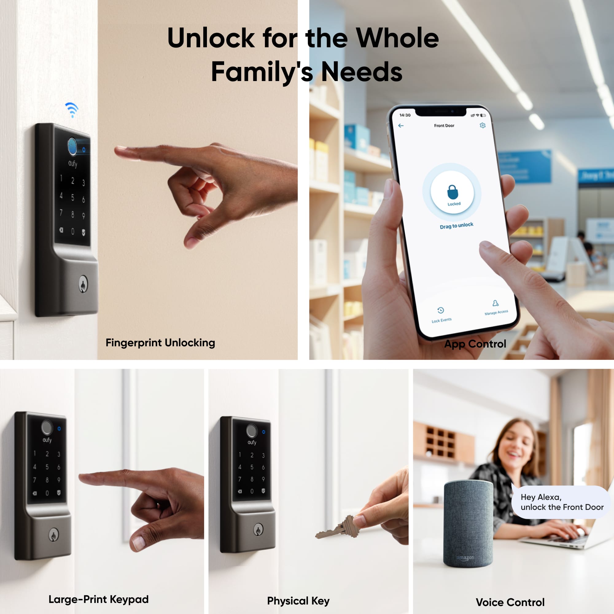 Unlock for the Whole Family's Needs
1. Toa - a I I 1 a Ouy i : : : : : i I Lecked DENG - unock I tum - - Fingerprint Unlocking App Control a - all : 3 - auy 1 1 4 1 5 I 1 4 1 1 : 1 I e : 8 C 5 Hey Alexa, unlock the Front Door
Large-Print Keypad
Physical Key
Voice Control