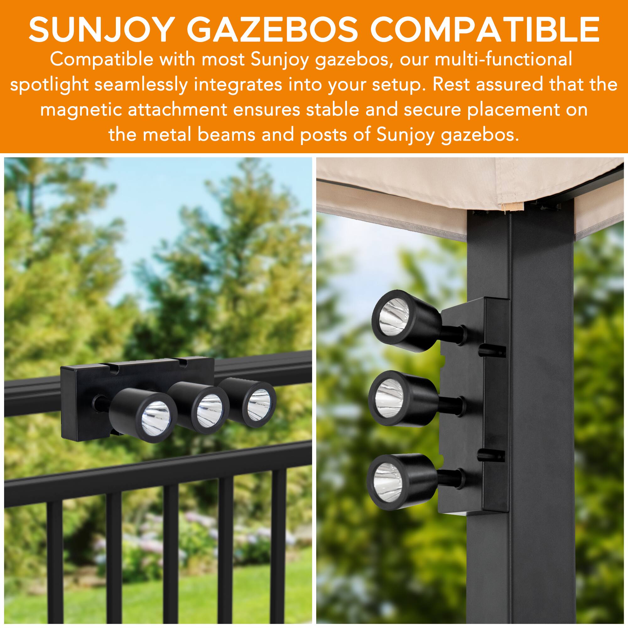 SUNJOY GAZEBO COMPATIBLE

Compatible with most Sunjoy gazebos, our multi-functional spotlight seamlessly integrates into your setup. Rest assured that the magnetic attachment ensures stable and secure placement on the metal beams and posts of Sunjoy gazebos.