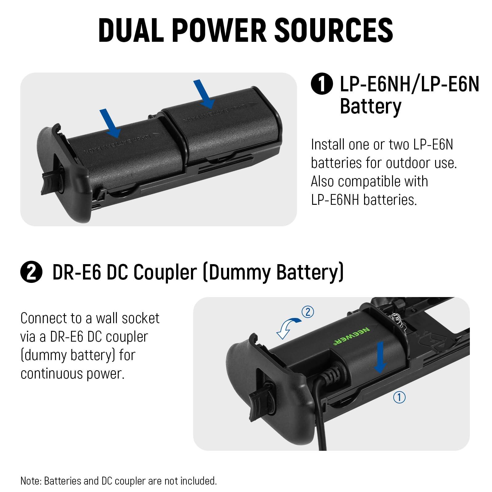 DUAL POWER SOURCES

1. LP-E6NH/LP-E6N Battery
   - Install one or two LP-E6N batteries for outdoor use. Also compatible with LP-E6NH batteries.

2. DR-E6 DC Coupler (Dummy Battery)
   - Connect to a wall socket via a DR-E6 DC coupler (dummy battery) for continuous power.

Note: Batteries and DC coupler are not included.
