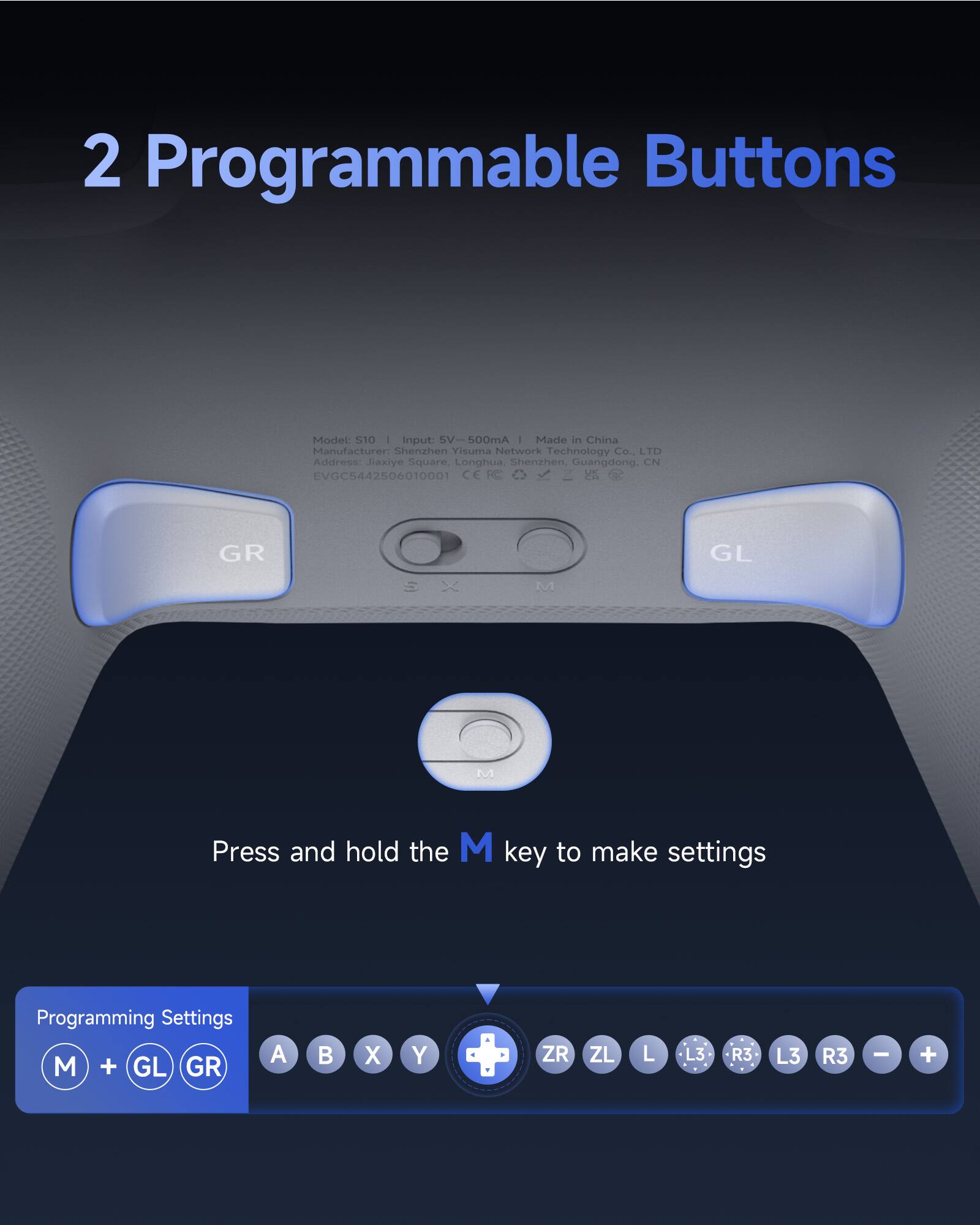 2 Programmable Buttons

Model: S10 | Input: 5V - 500mA | Made in China  
Manufacturer: Shenzhen Yisuma Network Technology Co., LTD  
Address: Jiaxiye Square, Longhua, Shenzhen, Guangdong, CN  
EVGC544250610001

Press and hold the M key to make settings

Programming Settings  
M + GL GR  
A B X Y  
ZR ZL L L3 R3 L3 R3 - +