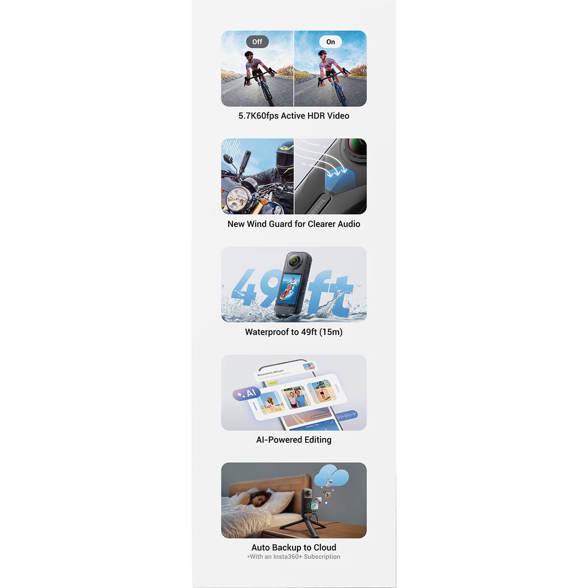 Off  
On  
5.7K60fps Active HDR Video  
New Wind Guard for Clearer Audio  
495 ft Waterproof to 49ft (15m)  
.AI  
AI-Powered Editing  
Auto Backup to Cloud *With an Insta360+ Subscription