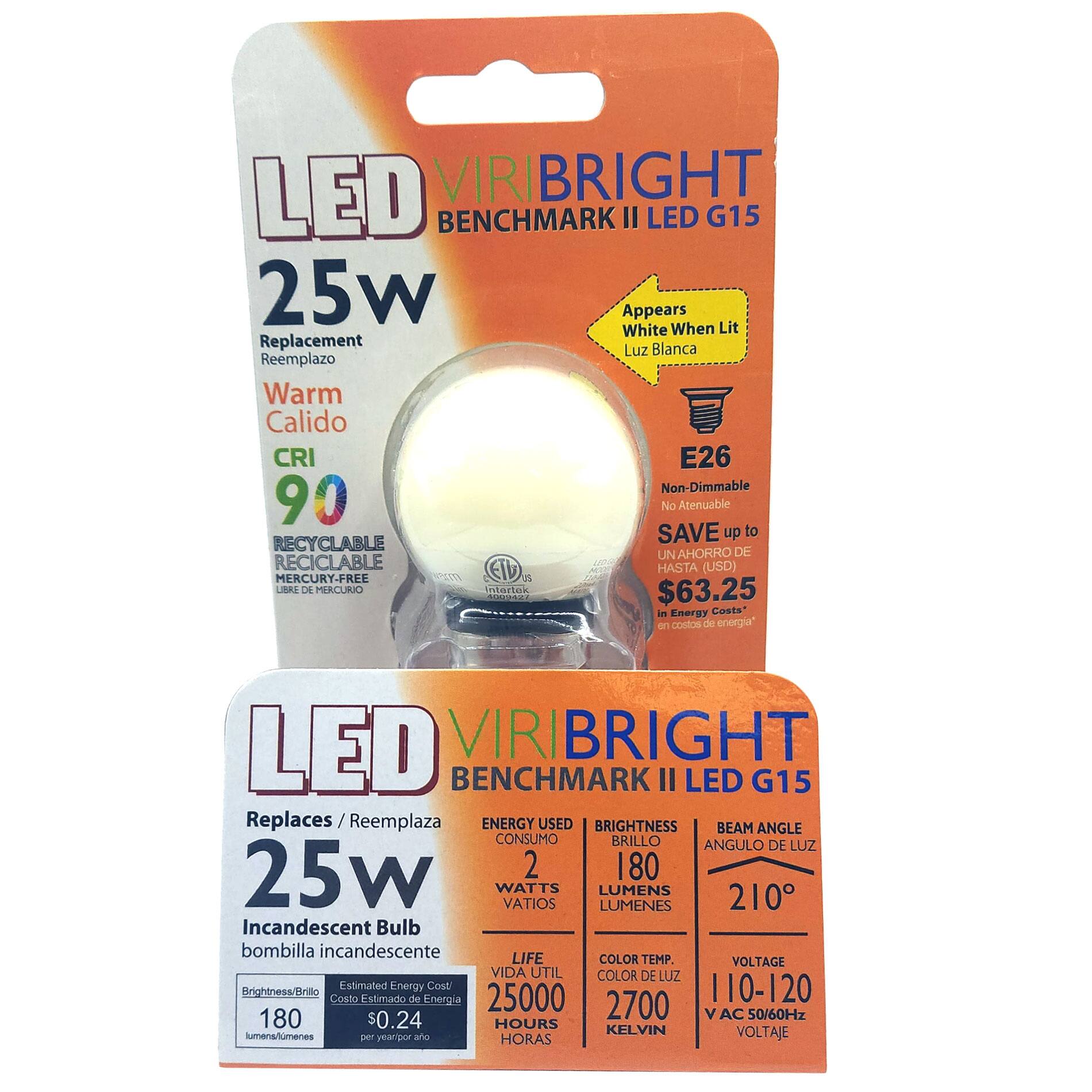 LED VIRIBRIGHT BENCHMARK II LED G15  
25W  
Replacement / Reemplazo  
Warm / Calido  
CRI 90  
Recyclable / Reciclable  
Mercury-Free / Libre de Mercurio  

Appears White When Lit / Luz Blanca  
E26  
Non-Dimmable / No Atenuable  
Save up to $63.25 in Energy Costs / Ahorro de hasta $63.25 en costos de energía  

Replaces / Reemplaza  
25W Incandescent Bulb / bombilla incandescente  
Energy Used / Consumo  
2 Watts  
Brightness / Brillo  
180 Lumens  
Beam Angle / Ángulo de Luz  
210°  
Color Temp. / Color de Luz  
2700 Kelvin  
Voltage / Voltaje  
110-120V AC 50/60Hz  
Life / Vida Util  
25000 Hours / Horas  
Estimated Energy Cost / Costo Estimado de Energía  
$0.24 per year / por año  

LED VIRIBRIGHT BENCHMARK II LED G15  
25W  
Replaces / Re