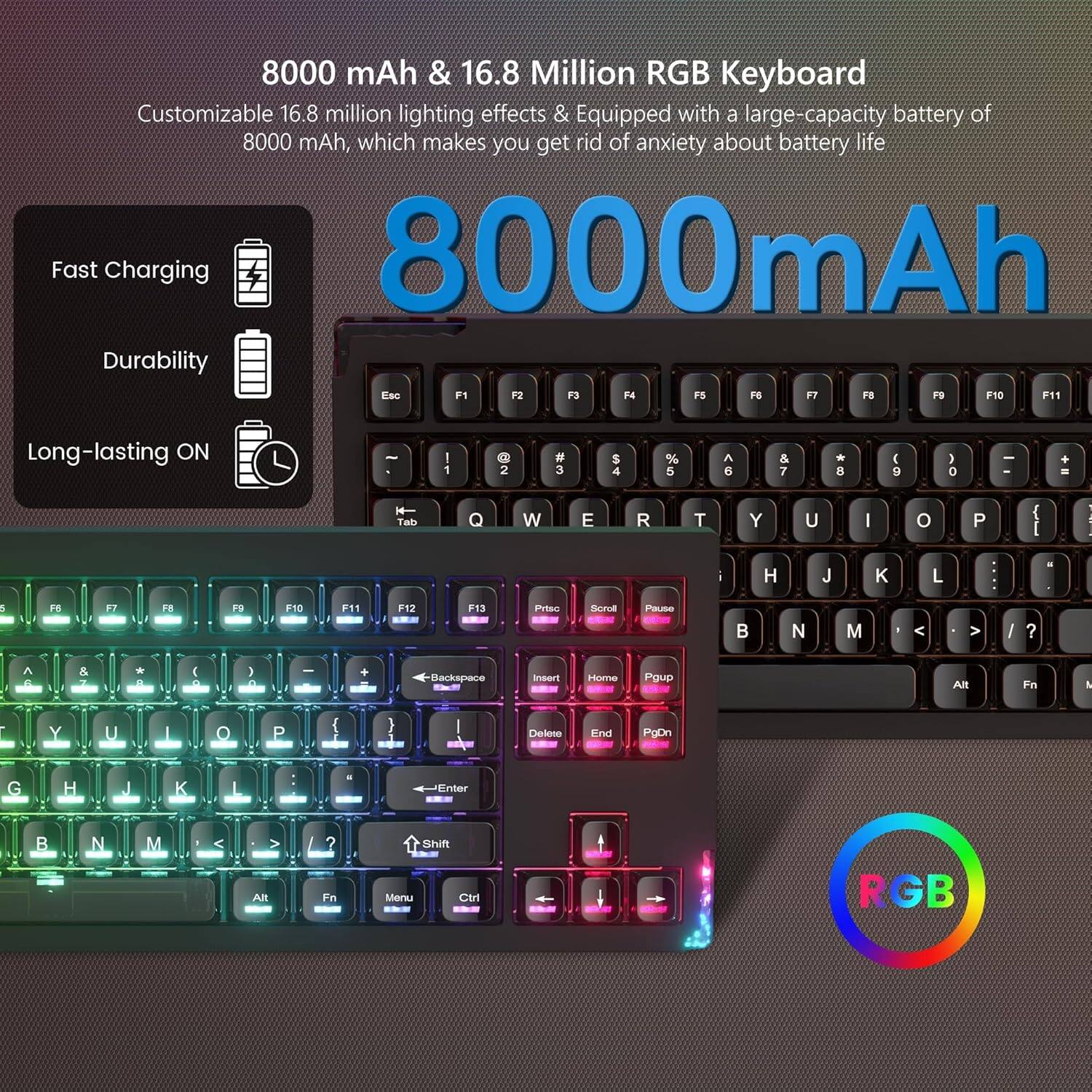 8000 mAh & 16.8 Million RGB Keyboard

Customizable 16.8 million lighting effects & Equipped with a large-capacity battery of 8000 mAh, which makes you get rid of anxiety about battery life

8000mAh

Fast Charging
Durability
Long-lasting ON

RGB