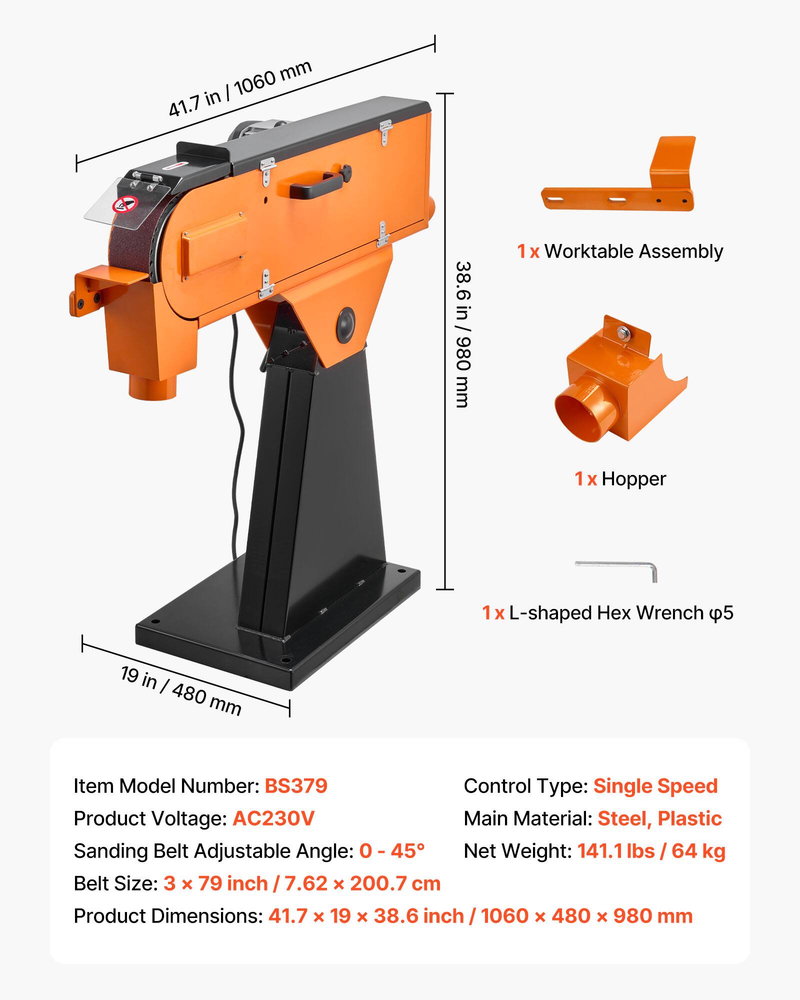 1060 mm in 41.7  
38.6 in mm 980 38.6 in / 980 mm  
1x Worktable Assembly  
1x Hopper  
1x L-shaped Wrench 5p  
19 in 480 mm  
Item Model Number: BS379  
Control Type: Single Speed  
Product Voltage: AC230V  
Main Material: Steel, Plastic  
Sanding Belt Adjustable Angle: 0 - 45°  
Net Weight: 141.1 lbs 64 kg  
Belt Size: 3 x 79 inch 7.62 X 200.7 cm  
Product Dimensions: 41.7 X 19 x 38.6 inch 1060 X 480 X 980 mm