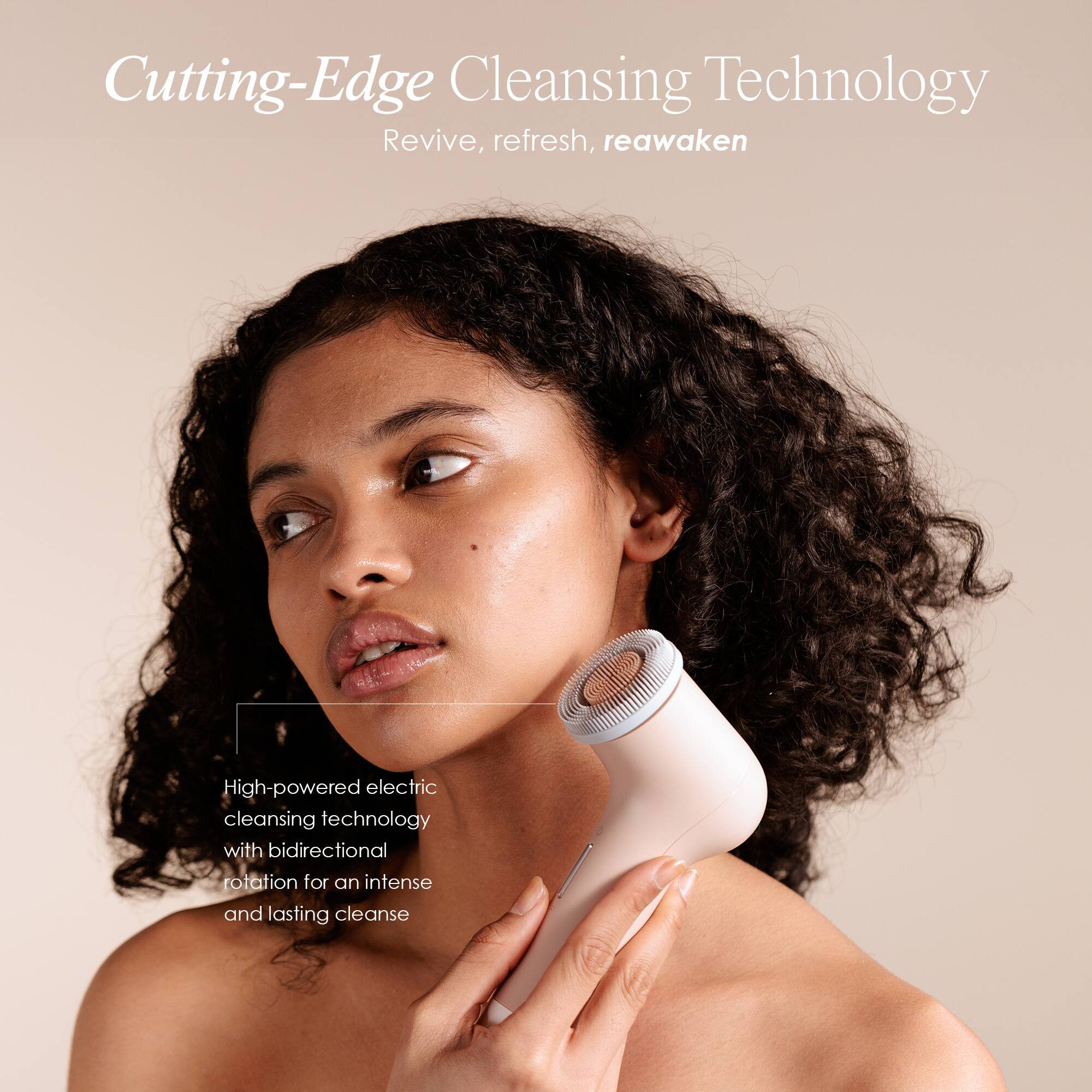 Cutting-Edge Cleansing Technology  
Revive, refresh, reawaken  

High-powered electric cleansing technology with bidirectional rotation for an intense and lasting cleanse