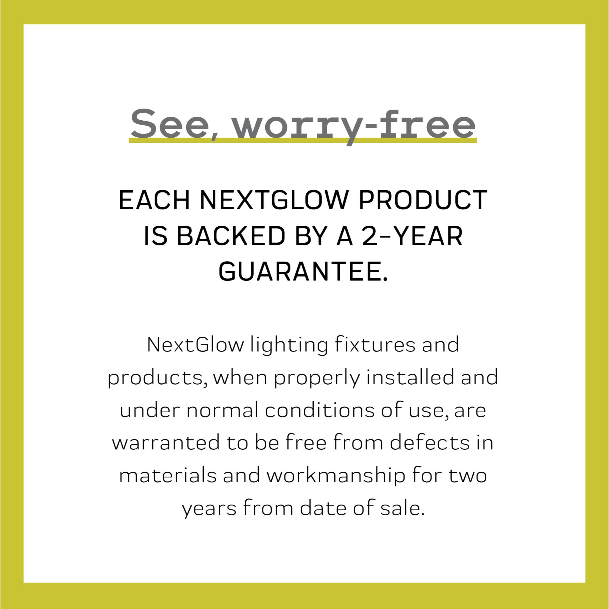 See, worry-free

EACH NEXTGLOW PRODUCT IS BACKED BY A 2-YEAR GUARANTEE.

NextGlow lighting fixtures and products, when properly installed and under normal conditions of use, are warranted to be free from defects in materials and workmanship for two years from date of sale.