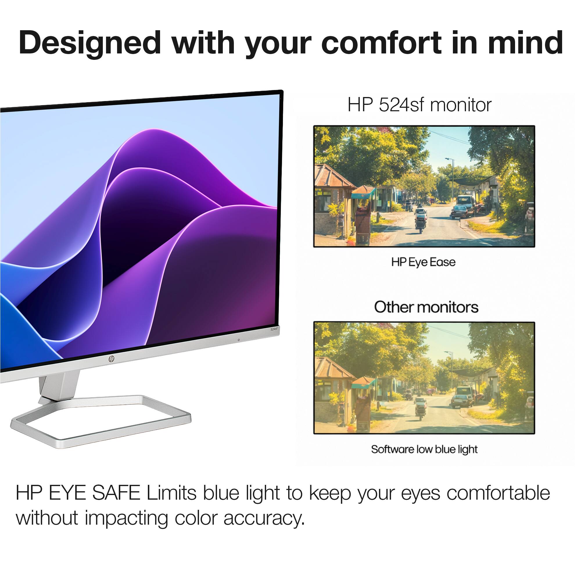 Designed with your comfort in mind

HP 524sf monitor

HP Eye Ease

Other monitors

Software low blue light

HP EYE SAFE Limits blue light to keep your eyes comfortable without impacting color accuracy.