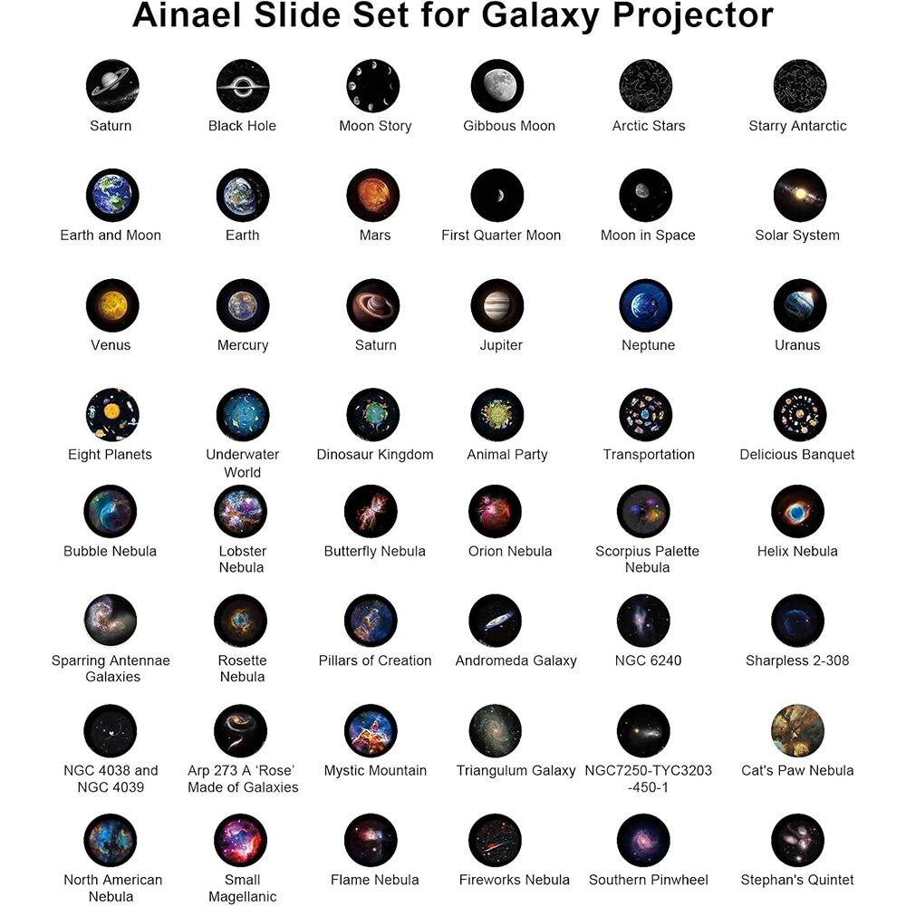 Ainael Slide Set for Galaxy Projector

- Saturn
- Black Hole
- Moon Story
- Gibbous Moon
- Arctic Stars
- Starry Antarctic
- Earth and Moon
- Earth
- Mars
- First Quarter Moon
- Moon in Space
- Solar System
- Venus
- Mercury
- Saturn
- Jupiter
- Neptune
- Uranus
- Eight Planets
- Underwater World
- Dinosaur Kingdom
- Animal Party
- Transportation
- Delicious Banquet
- Bubble Nebula
- Lobster Nebula
- Butterfly Nebula
- Orion Nebula
- Scorpius Palette Nebula
- Helix Nebula
- Sparring Antennae Galaxies
- Rosette Nebula
- Pillars of Creation
- Andromeda Galaxy
- NGC 6240
- Sharpless 2-308
- NGC 4038 and NGC 4039
- Arp 273 A "Rose" Made of Galaxies
- Mystic Mountain
- Triangulum Galaxy
- NGC7250-TYC3203
- Cat's Paw Nebula
- North American Neb