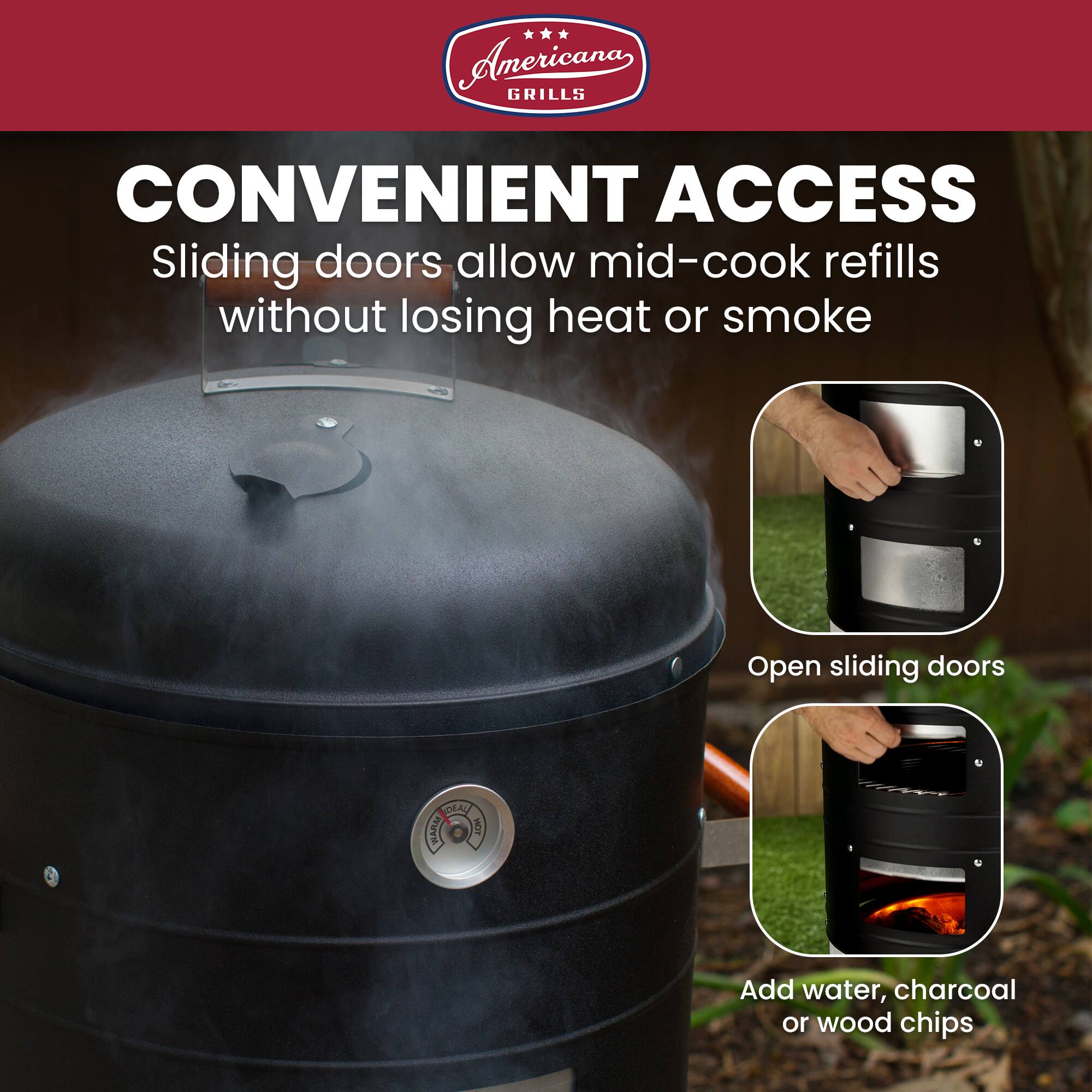 Anericana GRILLS CONVENIENT ACCESS  
Sliding doors allow mid-cook refills without losing heat or smoke  
Open sliding doors  
Add water, charcoal or wood chips