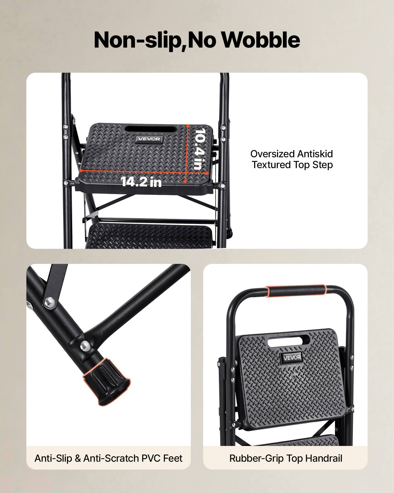 Non-slip, No Wobble

VEVOR 14.2 in x 10.4 in

Oversized Antiskid Textured Top Step

Anti-Slip & Anti-Scratch PVC Feet

Rubber-Grip Top Handrail