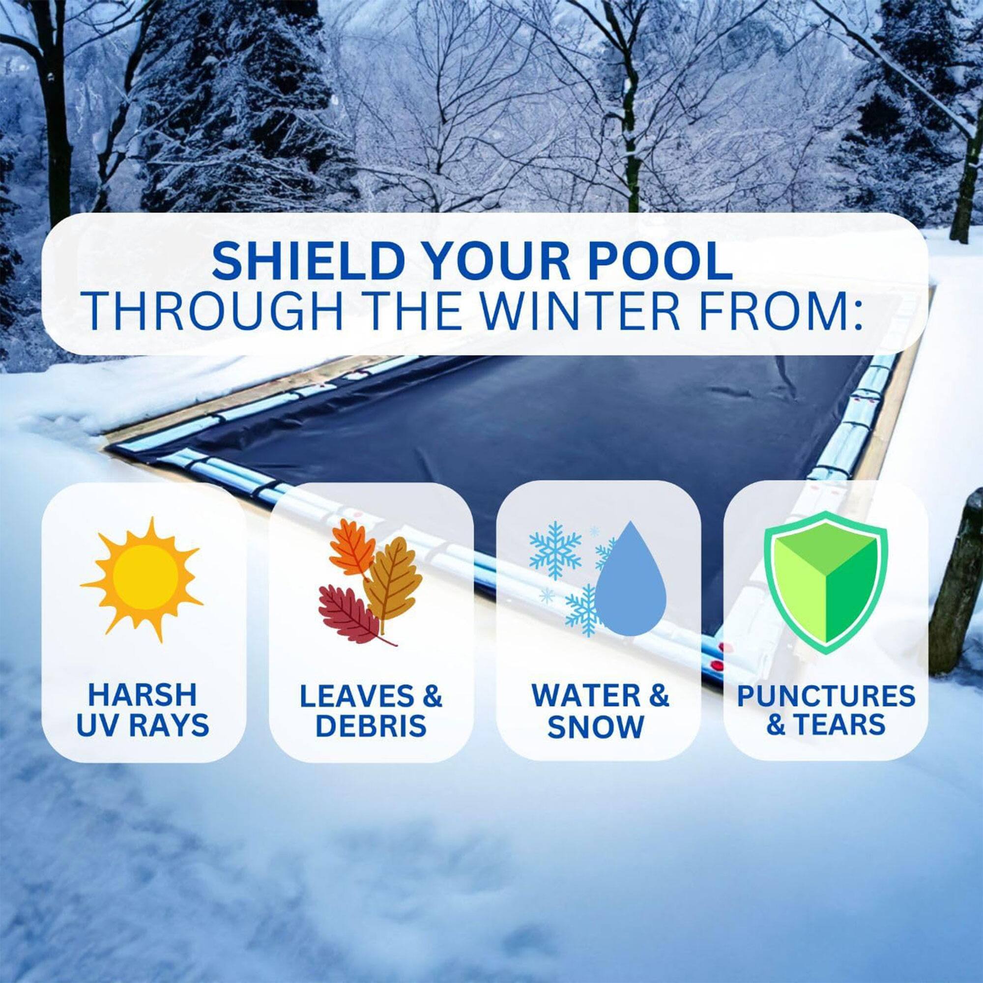 SHIELD YOUR POOL THROUGH THE WINTER FROM:  
- HARSH UV RAYS  
- LEAVES & DEBRIS  
- WATER & SNOW  
- PUNCTURES & TEARS