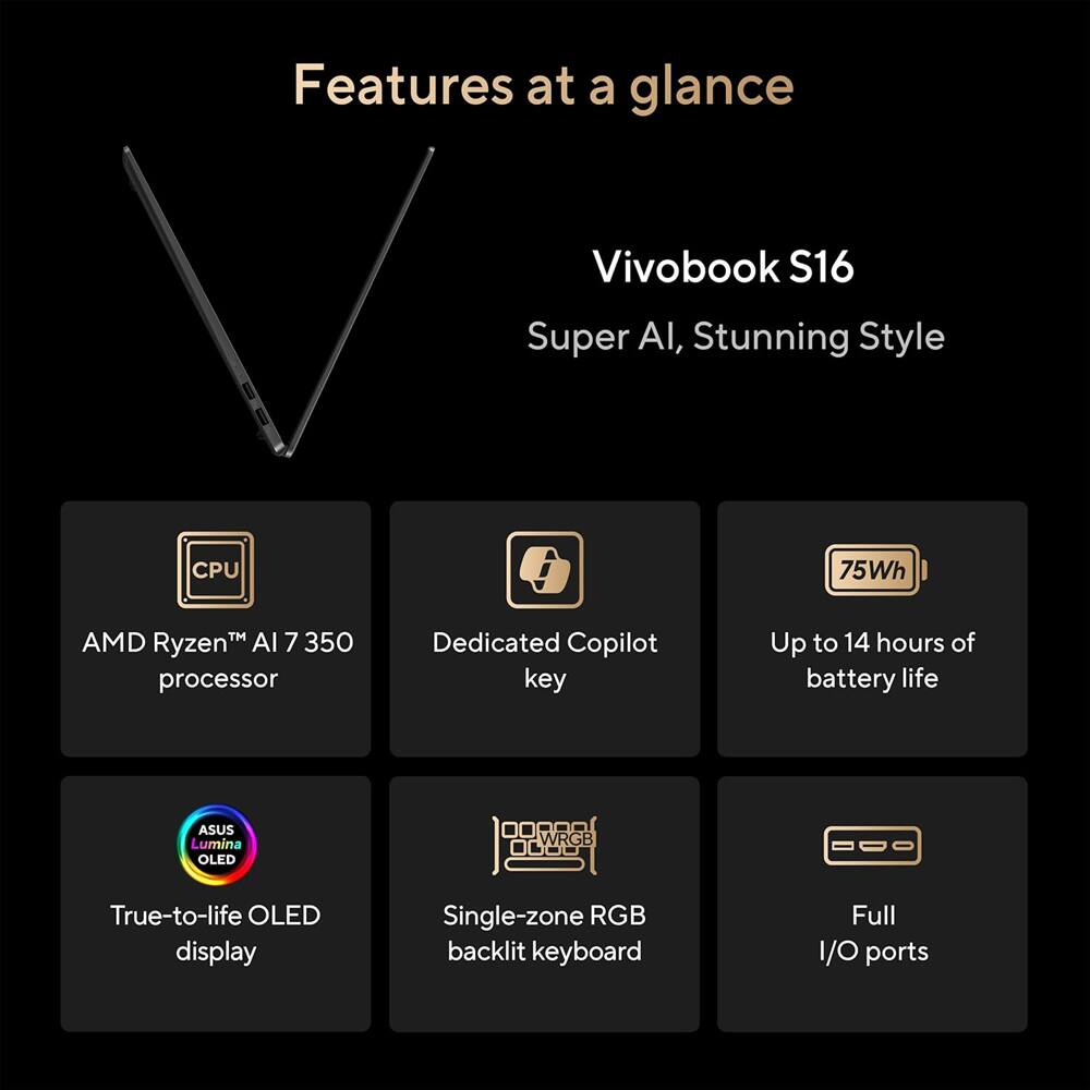 Features at a glance  
Vivobook S16  
Super AI, Stunning Style  

- AMD Ryzen™ AI 7 350 processor  
- Dedicated Copilot key  
- Up to 14 hours of battery life  
- True-to-life OLED display  
- Single-zone RGB backlit keyboard  
- Full I/O ports
