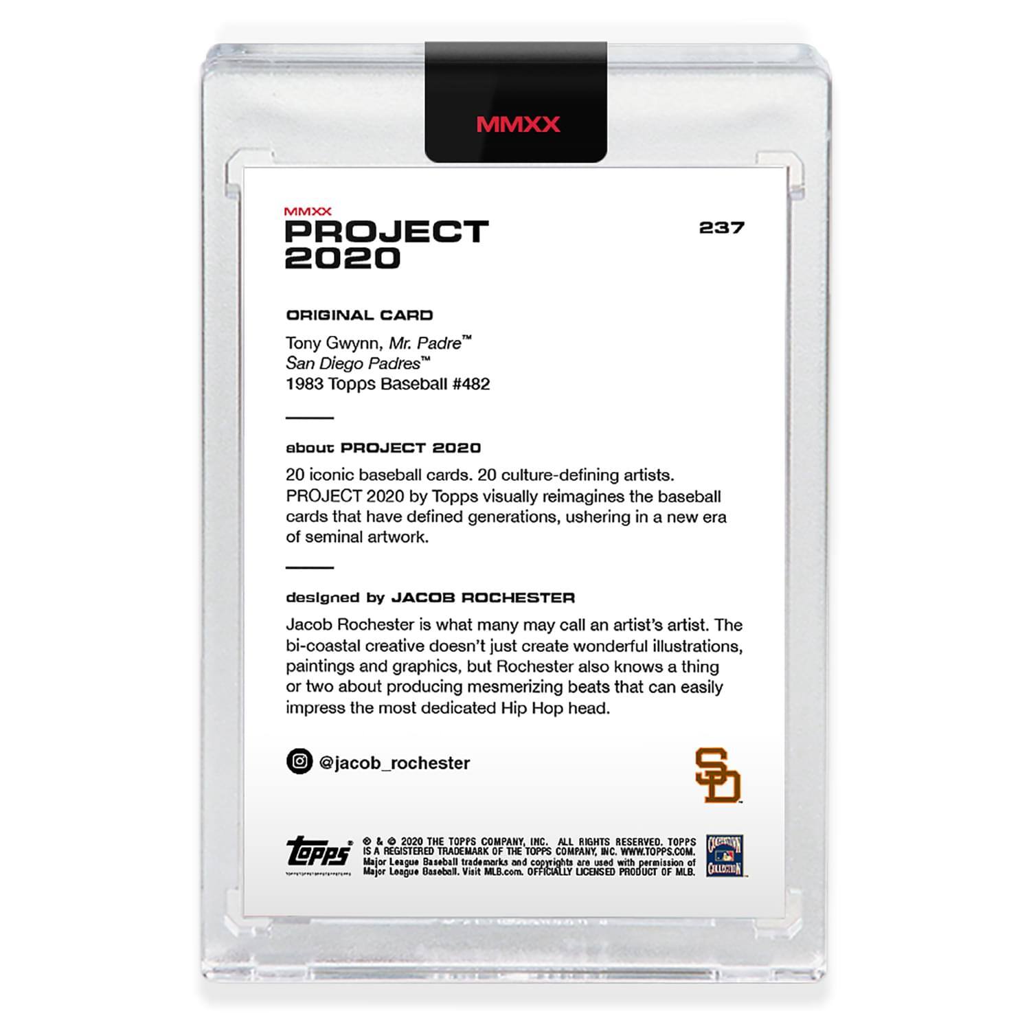 **MMXX PROJECT 2020**

**237**

**ORIGINAL CARD**  
Tony Gwynn, Mr. Padre™  
San Diego Padres™  
1983 Topps Baseball #482

**about PROJECT 2020**  
20 iconic baseball cards, 20 culture-defining artists.  
PROJECT 2020 by Topps visually reimagines the baseball cards that have defined generations, ushering in a new era of seminal artwork.

**designed by JACOB ROCHESTER**  
Jacob Rochester is what many may call an artist's artist. The bi-coastal creative doesn't just create wonderful illustrations, paintings and graphics, but Rochester also knows a thing or two about producing mesmerizing beats that can easily impress the most dedicated Hip Hop head.  
@jacob_rochester

**TOPPS**  
© 2020 THE TOPPS COMPANY INC. ALL RIGHTS RESERVED. TOPPS is a REGISTERED TRADEMARK OF THE TOPPS COMPANY. WWW.TOPPS.COM  
Major League Baseball trademarks and copyrights are used with permission of Major League Baseball. Visit MLB.com. OFFICIALLY LICENSED PRODUCT OF MLB.