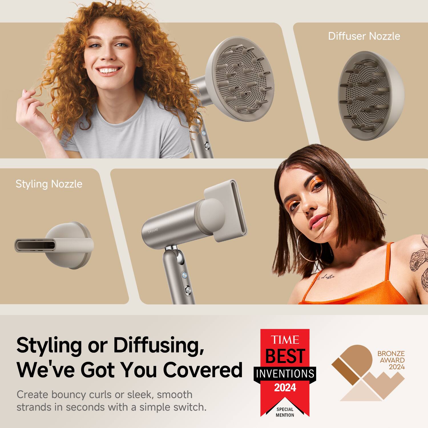 Styling Nozzle  
Diffuser Nozzle  

Styling or Diffusing,  
We've Got You Covered  

Create bouncy curls or sleek, smooth strands in seconds with a simple switch.  

TIME BEST INVENTIONS 2024  
SPECIAL MENTION  
BRONZE AWARD 2024
