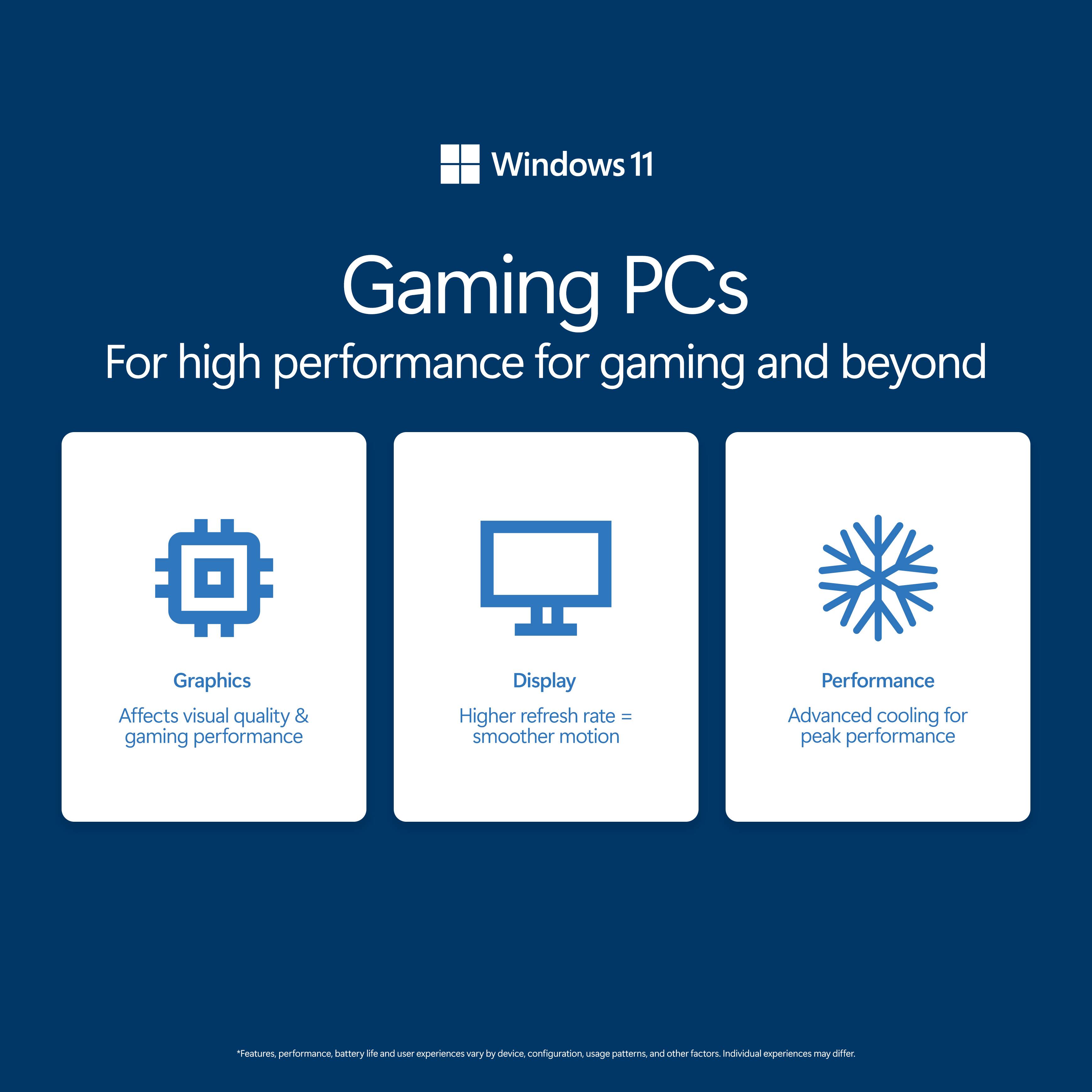 Windows 11 Gaming PCs  
For high performance for gaming and beyond  

Graphics  
Affects visual quality & gaming performance  

Display  
Higher refresh rate = smoother motion  

Performance  
Advanced cooling for peak performance  

*Features, performance, battery life and user experiences vary by device, configuration, usage patterns, and other factors. Individual experiences may differ.