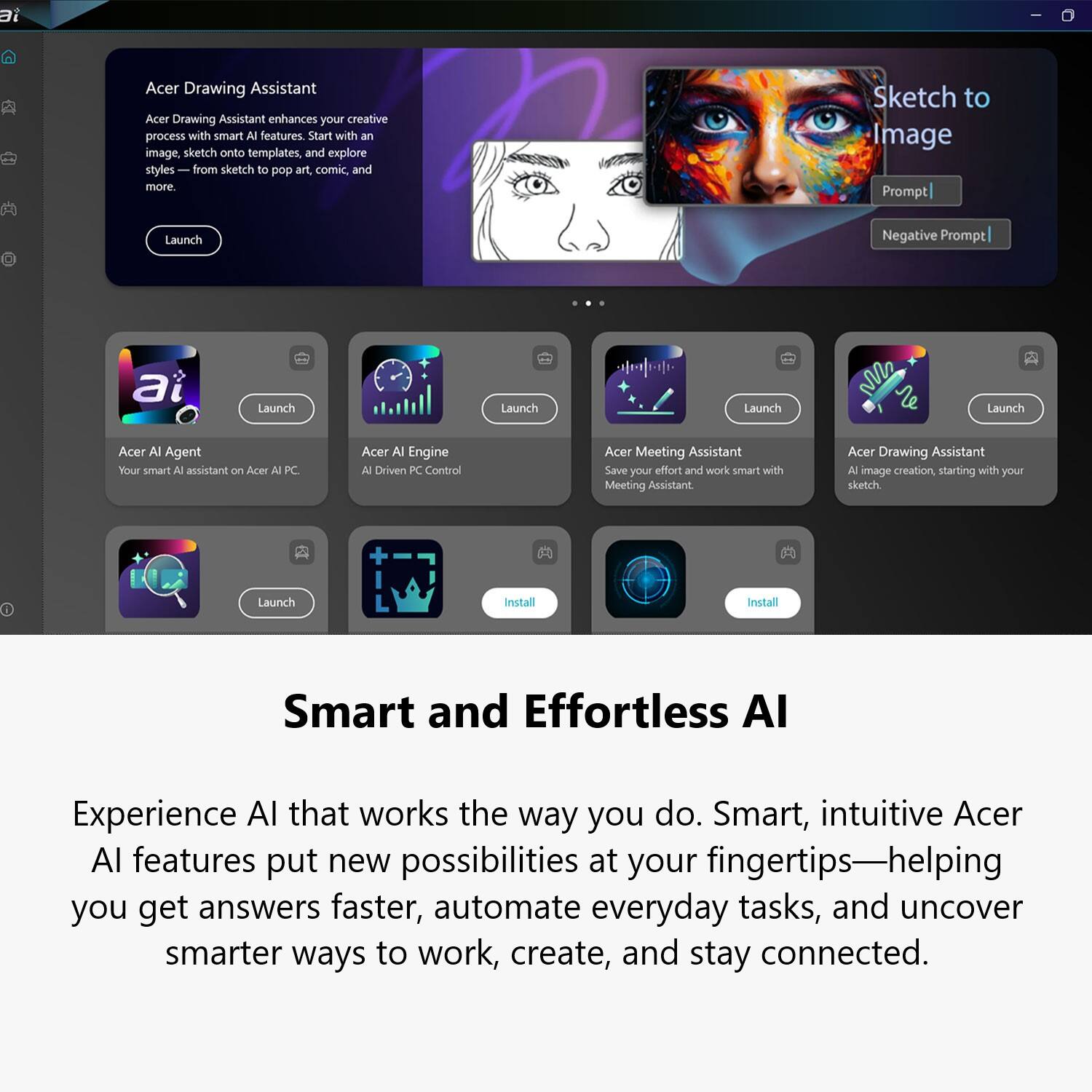 Acer Drawing Assistant enhances your creative process with smart AI features. Start with an image sketch onto templates, and explore styles from sketch to pop art, comic, and more. Sketch to Image Prompt | Negative Prompt

Acer AI Agent: Your smart AI assistant on Acer AI PC
Acer AI Engine: AI-Driven PC Control
Acer Meeting Assistant: Save your effort and work smart with Meeting Assistant
Acer Drawing Assistant: AI image creation, starting with your sketch

Smart and Effortless AI
Experience AI that works the way you do. Smart, intuitive Acer AI features put new possibilities at your fingertips—helping you get answers faster, automate everyday tasks, and uncover smarter ways to work, create, and stay connected.