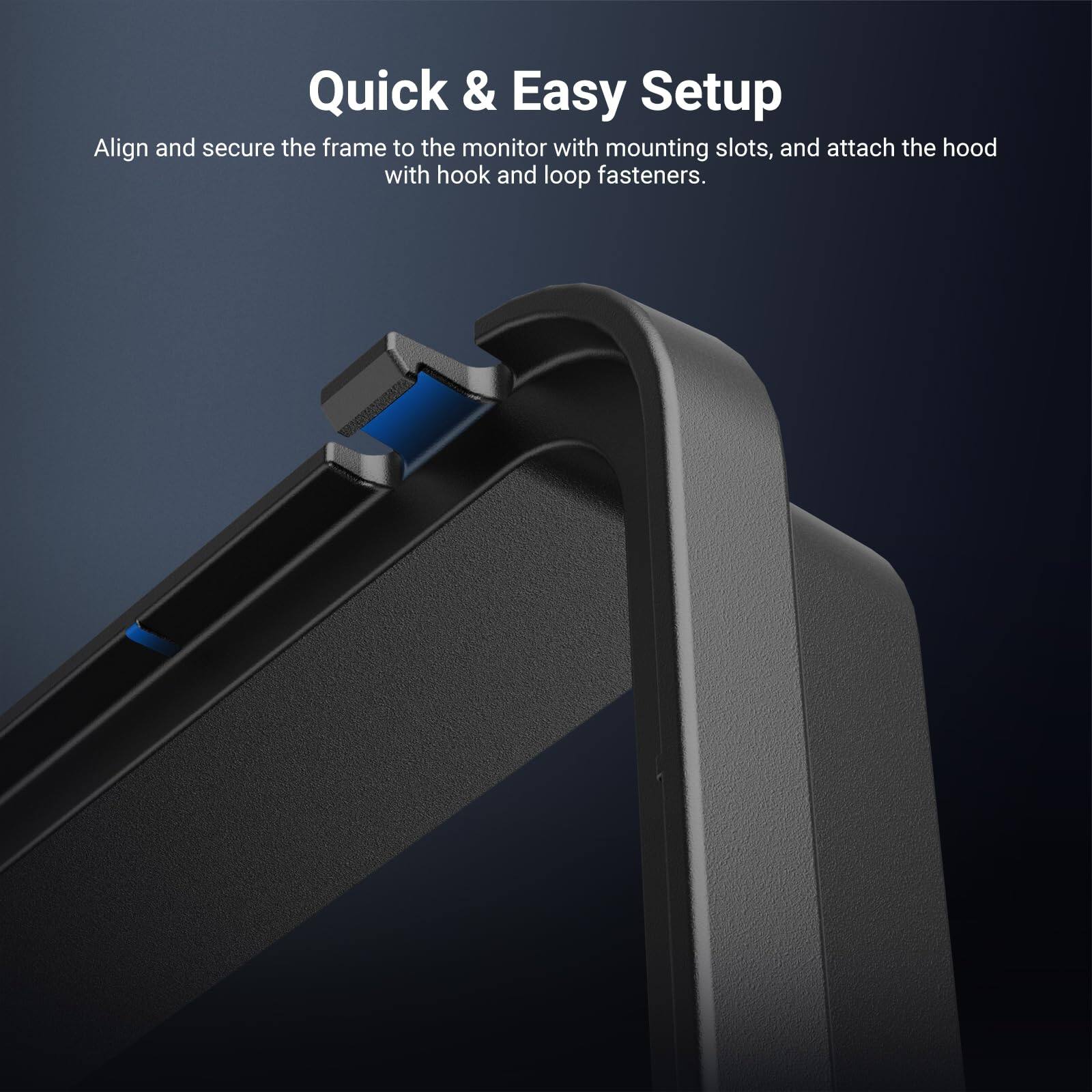 Quick & Easy Setup

Align and secure the frame to the monitor with mounting slots, and attach the hood with hook and loop fasteners.