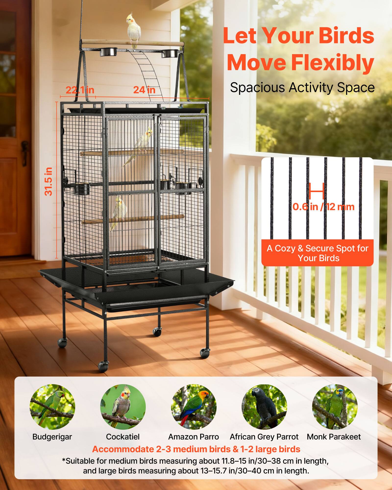 Let Your Birds Move Flexibly  
Spacious Activity Space  

22.1 in x 24 in x 31.5 in  
0.6 in/12 mm  

A Cozy & Secure Spot for Your Birds  

Accommodate 2-3 medium birds & 1-2 large birds  

*Suitable for medium birds measuring about 11.8-15 in/30-38 cm in length, and large birds measuring about 13-15.7 in/30-40 cm in length.  

Budgerigar  
Cockatiel  
Amazon Parrot  
African Grey Parrot  
Monk Parakeet