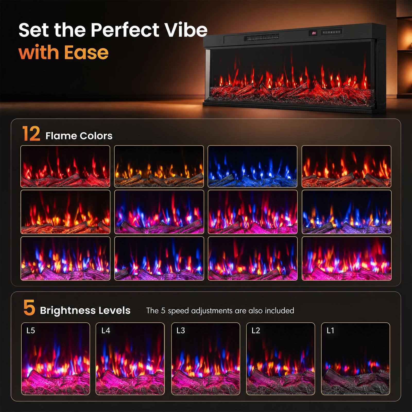 Set the Perfect Vibe with Ease

BY

12 Flame Colors

5 Brightness Levels

The 5 speed adjustments are also included

L5 L4 L3 L2 L1