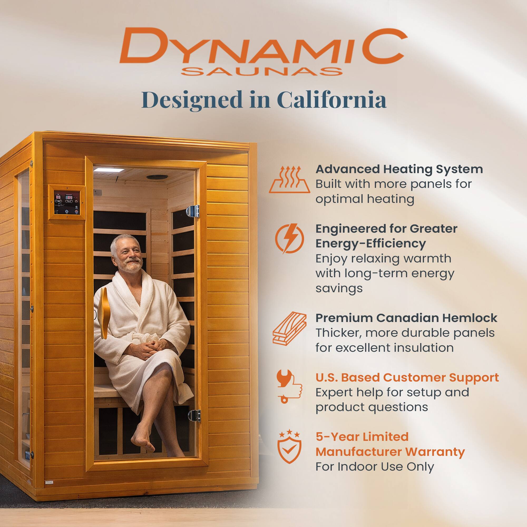 DYNAMIC SAUNAS  
Designed in California  

Advanced Heating System  
Built with more panels for optimal heating  

Engineered for Greater Energy-Efficiency  
Enjoy relaxing warmth with long-term energy savings  

Premium Canadian Hemlock  
Thicker, more durable panels for excellent insulation  

U.S. Based Customer Support  
Expert help for setup and product questions  

5-Year Limited Manufacturer Warranty  
For Indoor Use Only