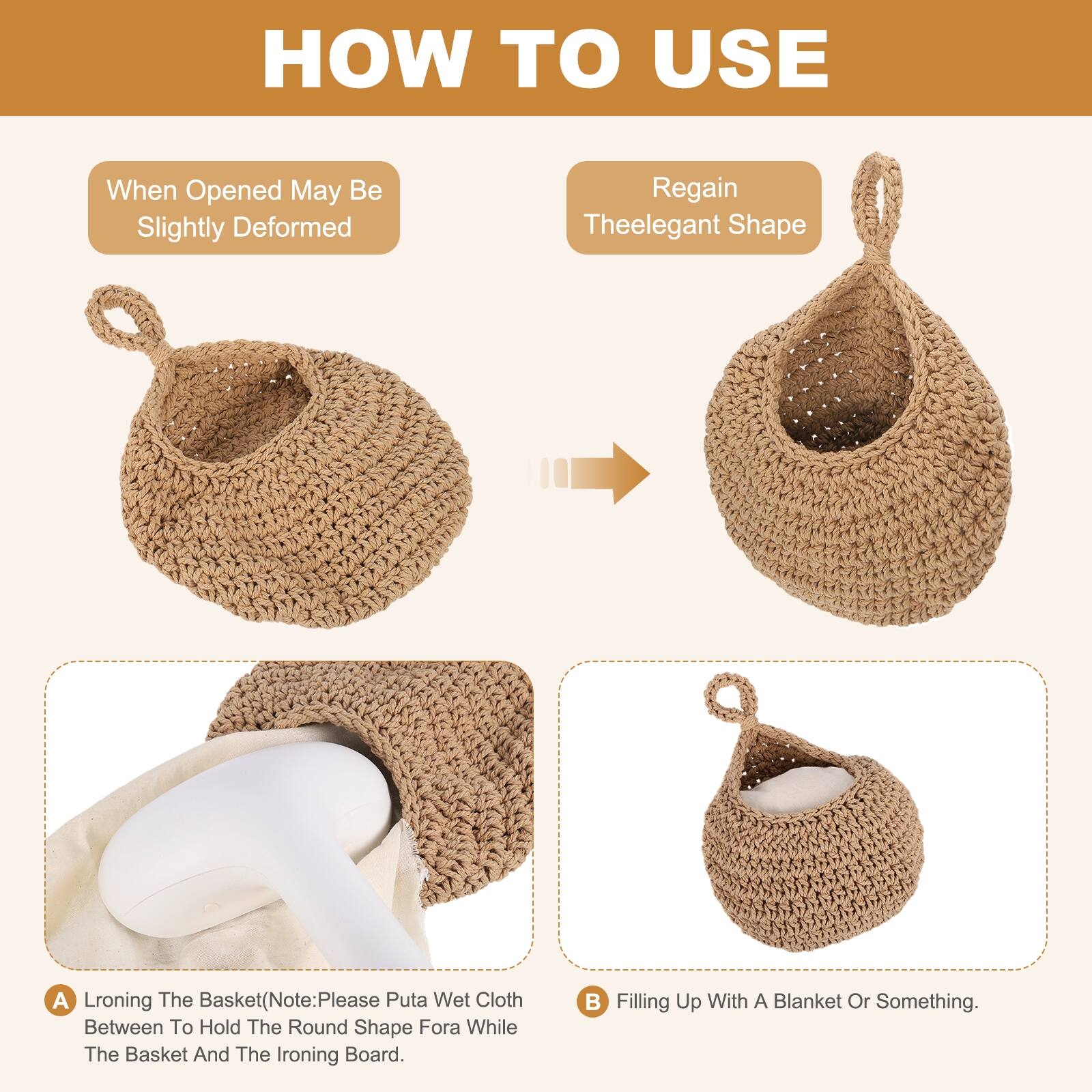 HOW TO USE

When Opened May Be Slightly Deformed

Regain Theelegant Shape

A. Lroning The Basket (Note: Please Put a Wet Cloth Between To Hold The Round Shape For a While The Basket And The Ironing Board.

B. Filling Up With A Blanket Or Something.