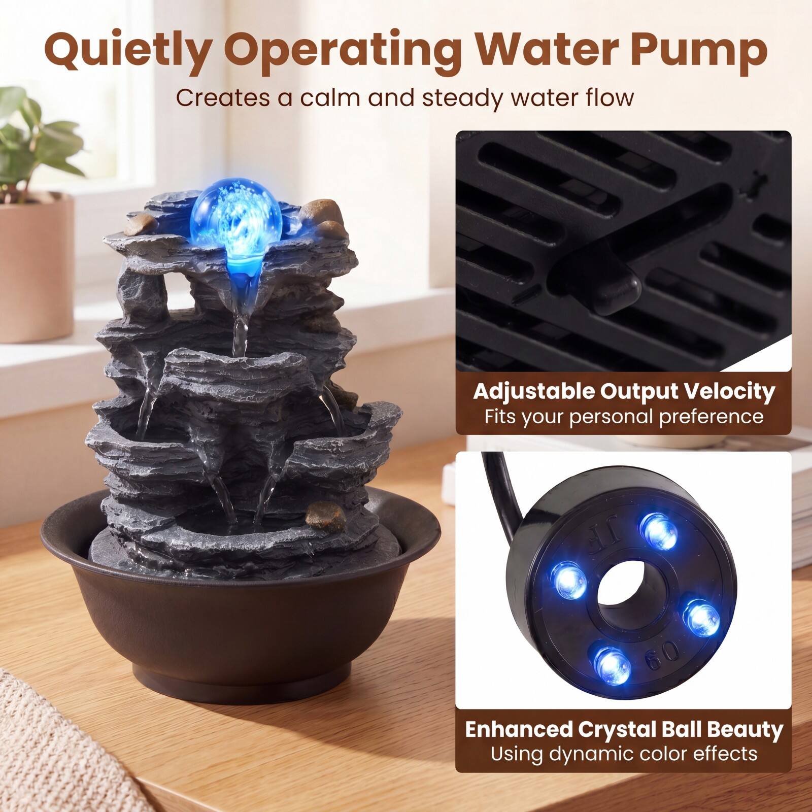 Quietly Operating Water Pump  
Creates a calm and steady water flow  

Adjustable Output Velocity  
Fits your personal preference  

Enhanced Crystal Ball Beauty  
Using dynamic color effects