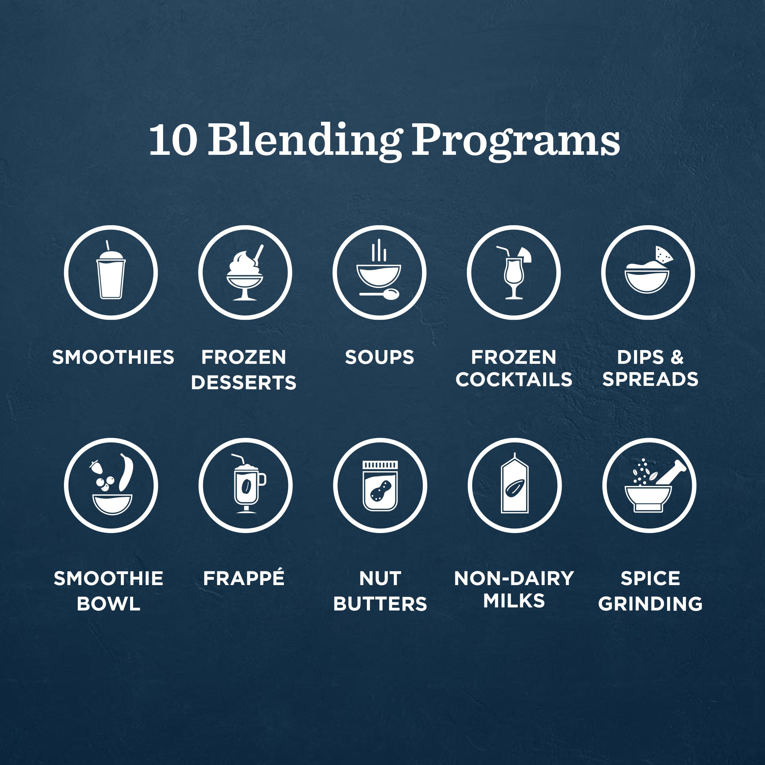 10 Blending Programs

- Smoothies
- Frozen Desserts
- Soups
- Frozen Cocktails
- Dips & Spreads
- Smoothie Bowl
- Frappé
- Nut Butters
- Non-Dairy Milks
- Spice Grinding