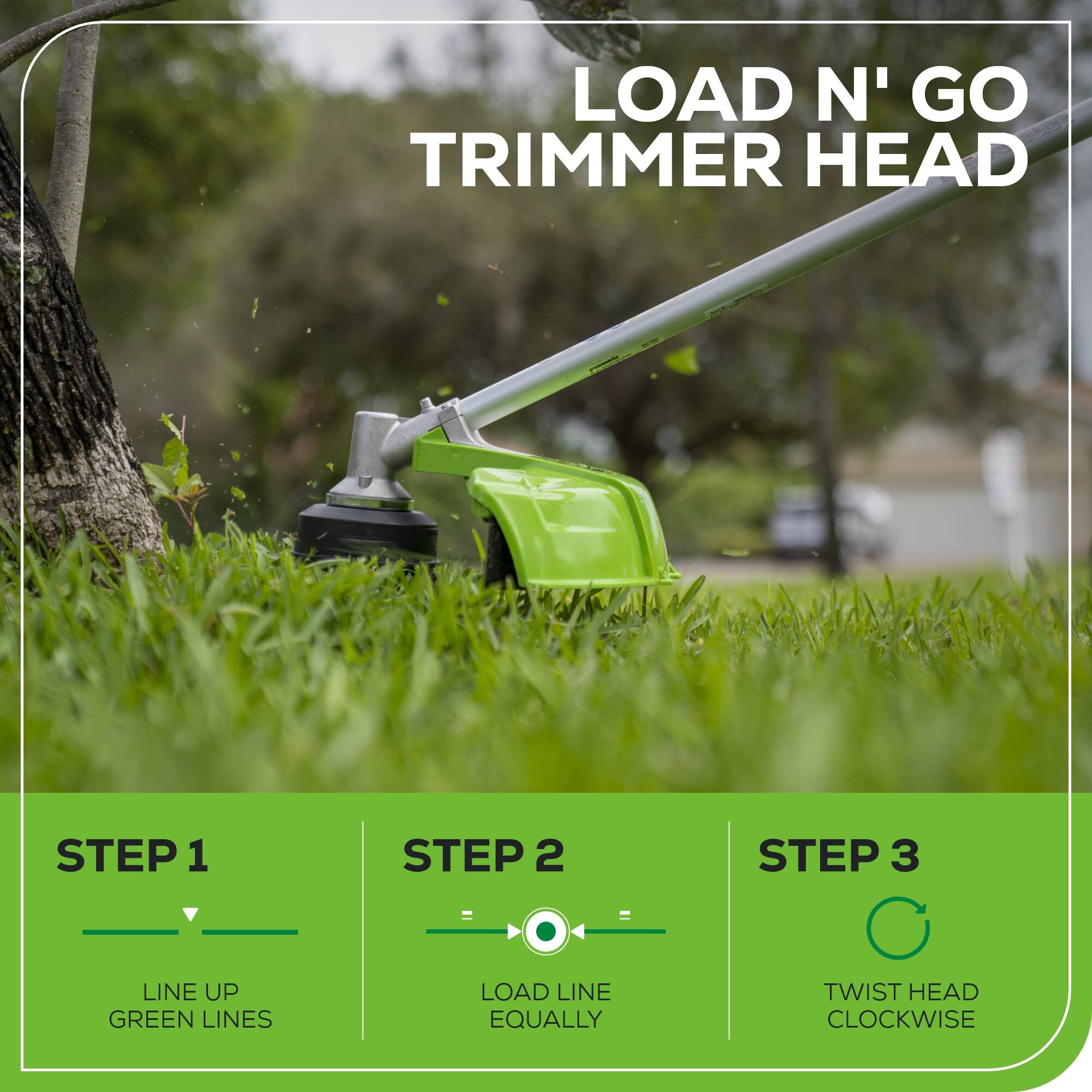 LOAD N' GO TRIMMER HEAD

STEP 1: LINE UP GREEN LINES

STEP 2: LOAD LINE EQUALLY

STEP 3: TWIST HEAD CLOCKWISE