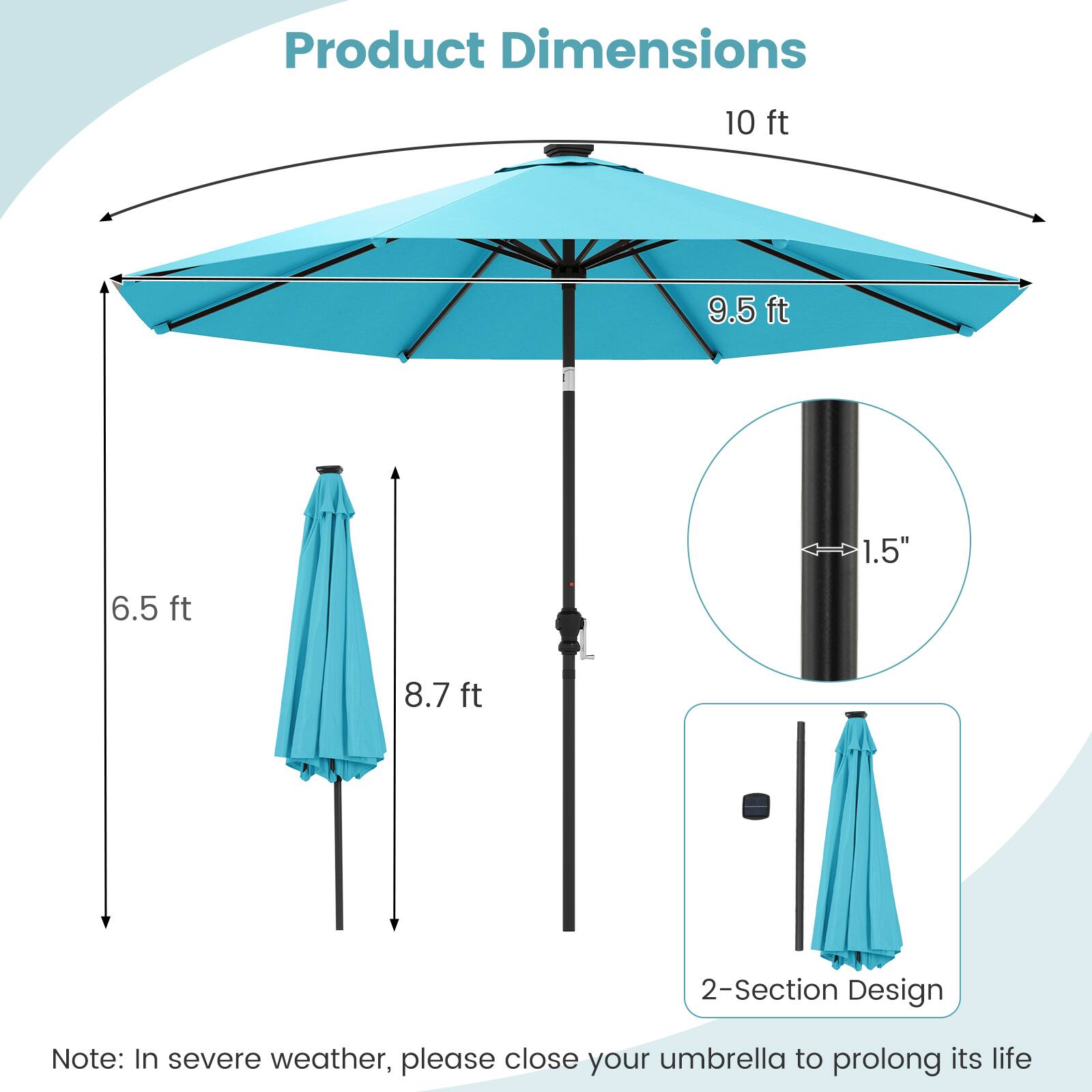 Product Dimensions

- 10 ft
- 9.5 ft
- 1.5"
- 6.5 ft
- 8.7 ft

2-Section Design

Note: In severe weather, please close your umbrella to prolong its life