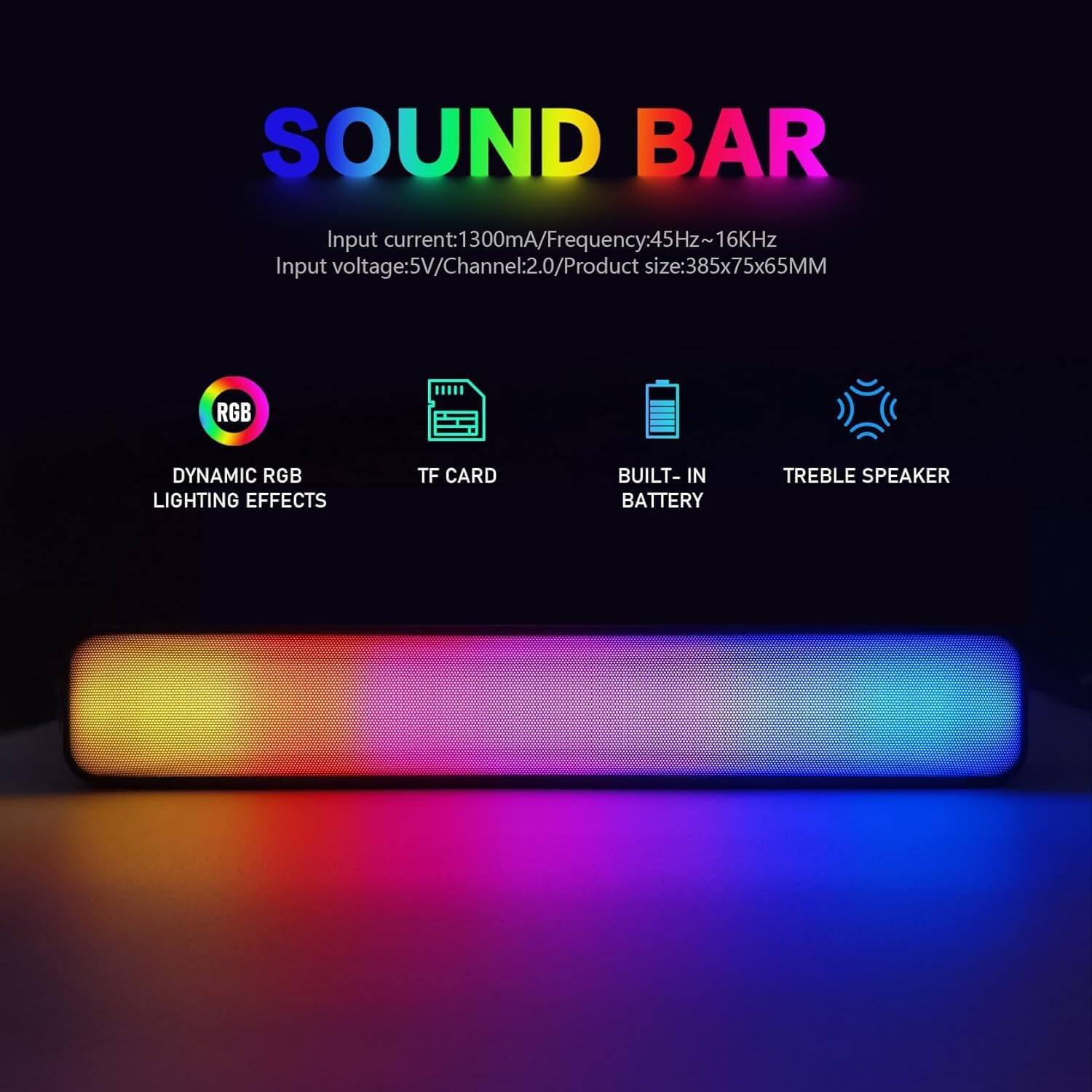 SOUND BAR

Input current: 1300mA  
Frequency: 45Hz ~ 16kHz  
Input voltage: 5V  
Channel: 2.0  
Product size: 385x75x65MM  

- RGB Dynamic RGB Lighting Effects  
- TF Card  
- Built-in Battery  
- Treble Speaker