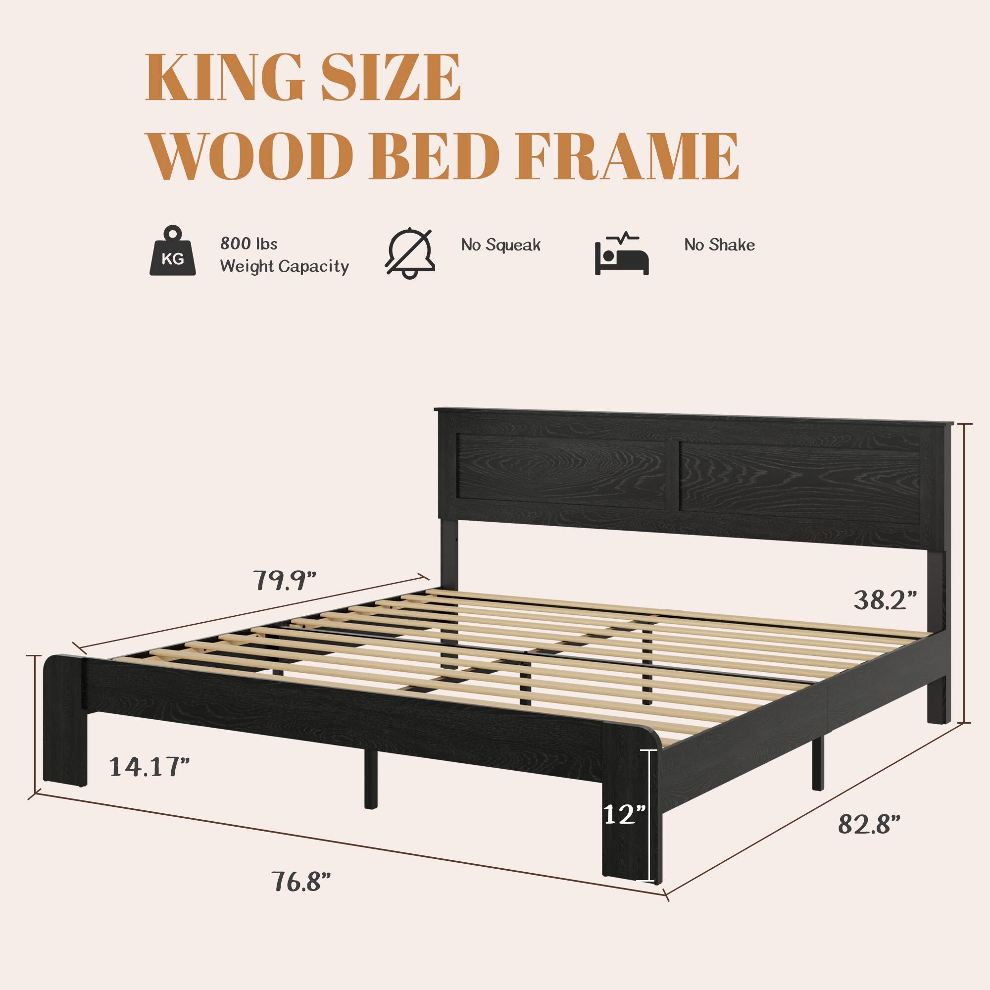 KING SIZE WOOD BED FRAME  
800 lbs Weight Capacity  
No Squeak  
No Shake  

Dimensions:  
- Length: 79.9"  
- Width: 82.8"  
- Height: 38.2"  
- Depth: 14.17"  
- Footboard Height: 12"  
- Side Rail Height: 76.8"