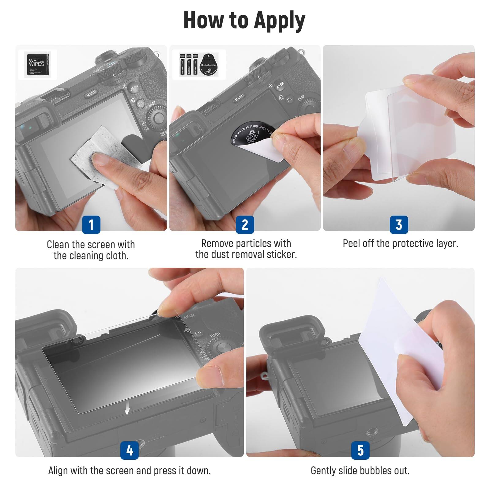 How to Apply

1. Clean the screen with the cleaning cloth.
2. Remove particles with the dust removal sticker.
3. Peel off the protective layer.
4. Align with the screen and press it down.
5. Gently slide bubbles out.