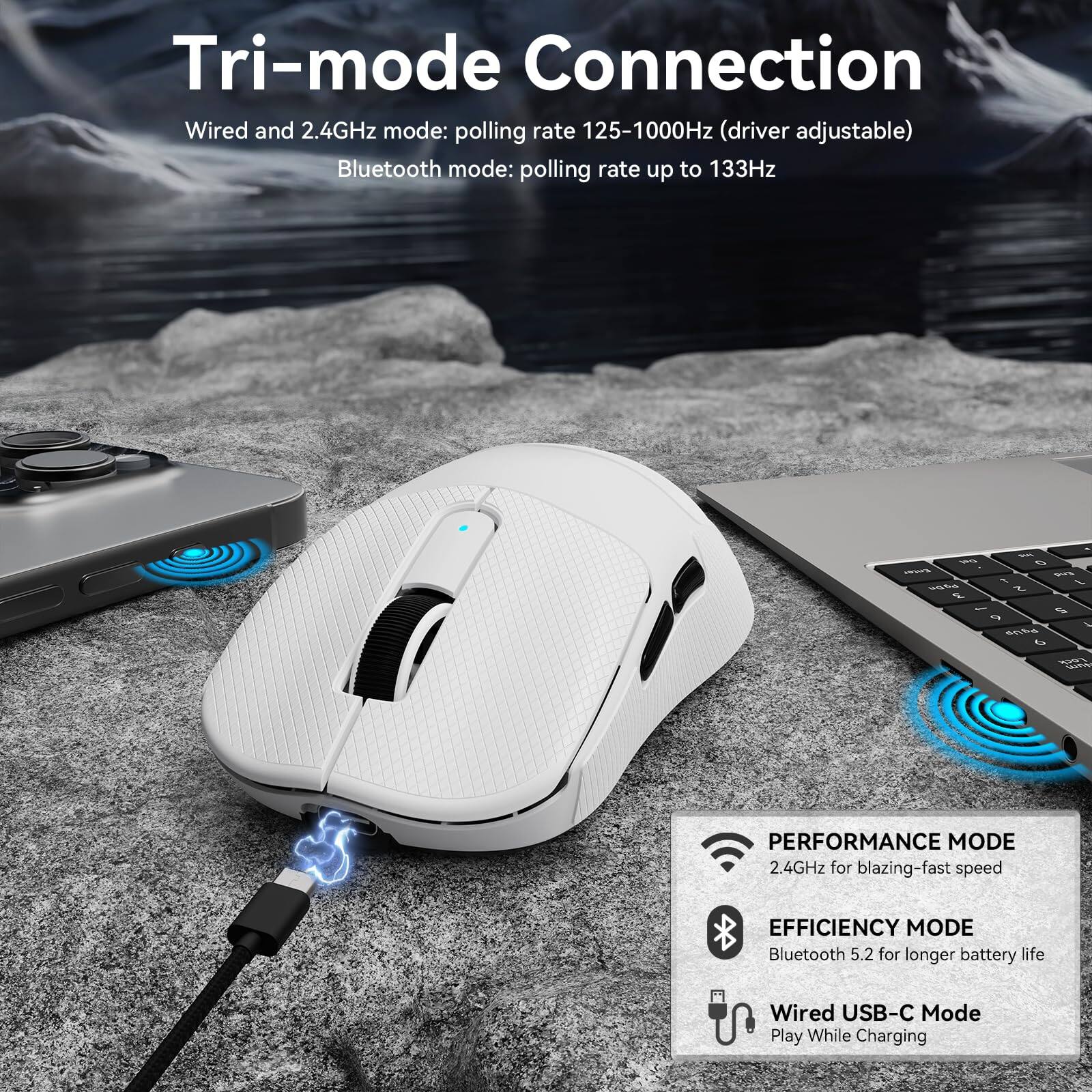 Tri-mode Connection

Wired and 2.4GHz mode: polling rate 125-1000Hz (driver adjustable)

Bluetooth mode: polling rate up to 133Hz

PERFORMANCE MODE
2.4GHz for blazing-fast speed

EFFICIENCY MODE
Bluetooth 5.2 for longer battery life

Wired USB-C Mode
Play While Charging