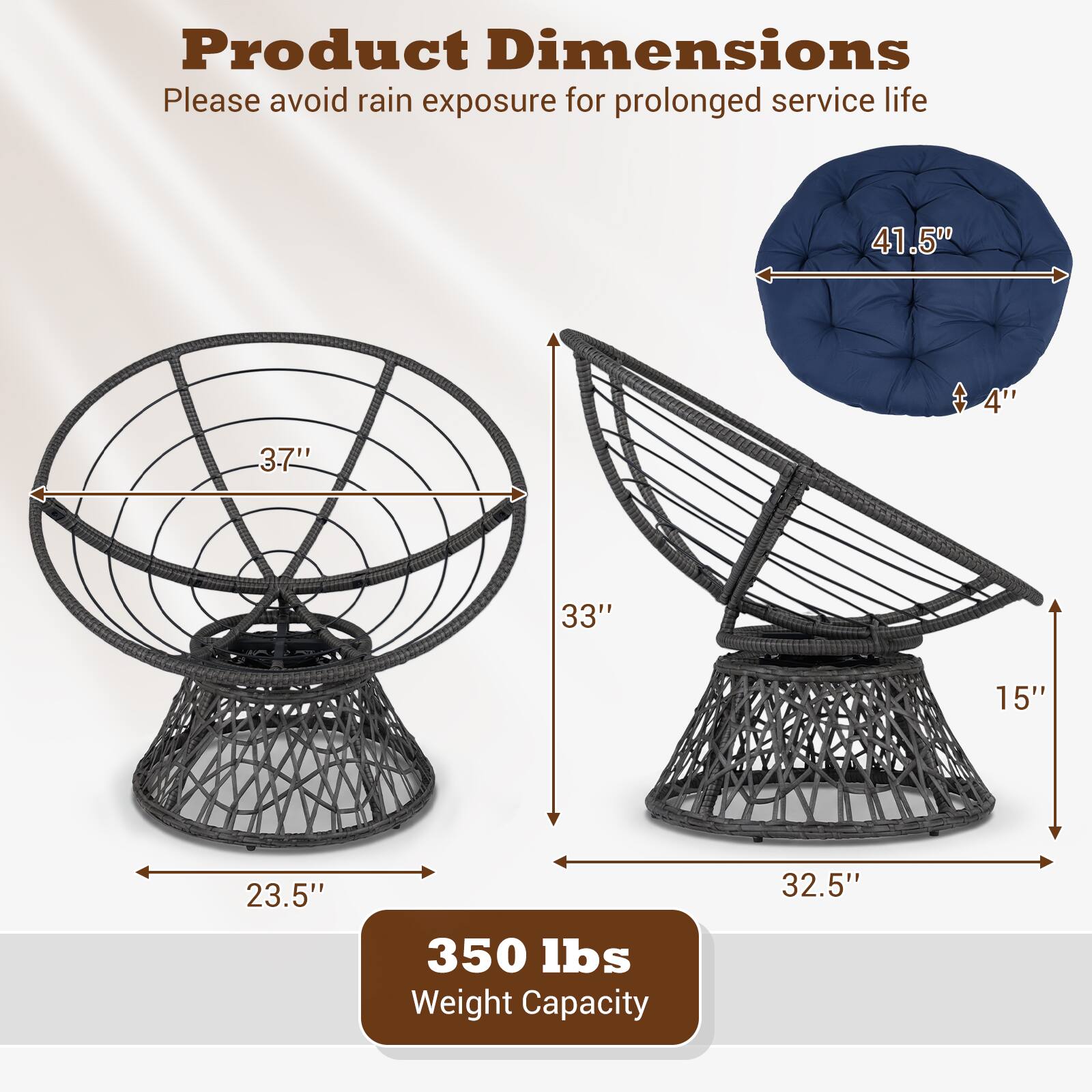 Product Dimensions  
Please avoid rain exposure for prolonged service life  

- Diameter: 41.5"  
- Height: 33"  
- Seat Height: 4"  
- Seat Depth: 3.7"  
- Base Diameter: 23.5"  
- Base Height: 15"  
- Overall Height: 32.5"  

Weight Capacity: 350 lbs