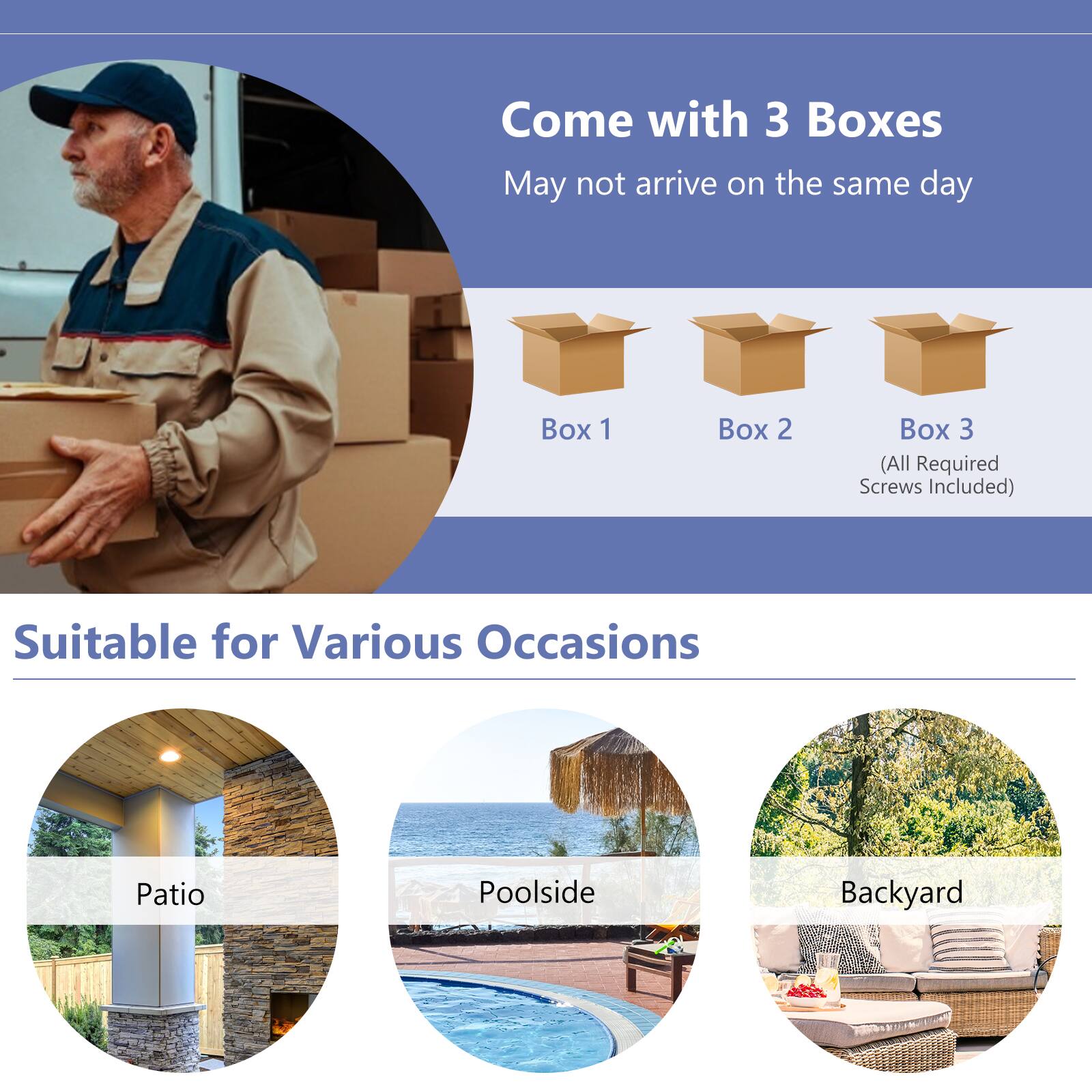 Come with 3 Boxes May not arrive on the same day. Box 1, Box 2, and Box 3 (All Required Screws Included). Suitable for Various Occasions: Patio, Poolside, Backyard.