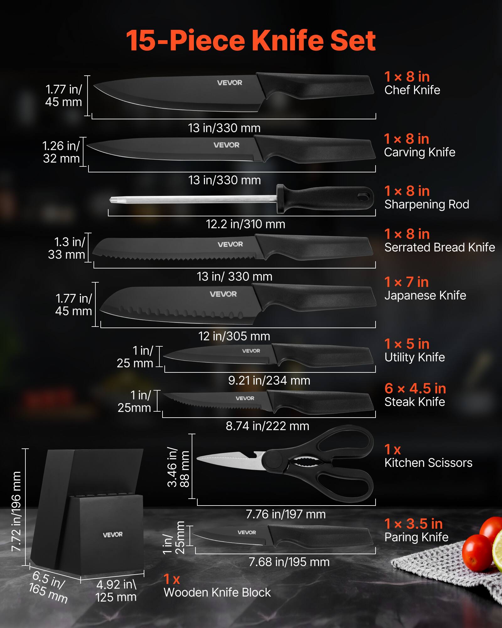 15-Piece Knife Set

1 x 8 in Chef Knife  
1.26 in/ 32 mm  
13 in/330 mm  

1 x 8 in Carving Knife  
1.3 in/ 33 mm  
13 in/330 mm  

1 x 8 in Sharpening Rod  

1 x 8 in Serrated Bread Knife  
1.77 in/ 45 mm  
13 in/330 mm  

1 x 7 in Japanese Knife  
1 in/ 25 mm  
12 in/305 mm  

1 x 5 in Utility Knife  
6 x 4.5 in Steak Knife  
1 in/ 25mm  
7.72 in/196 mm  
8.74 in/222 mm  

1 x 3.5 in Paring Knife  
7.76 in/197 mm  
1 in/ 25mm  
7.68 in/195 mm  

1 x Wooden Knife Block  
6.5 in/ 165 mm  
4.92 in/ 125 mm  
3.46 in/ 88 mm